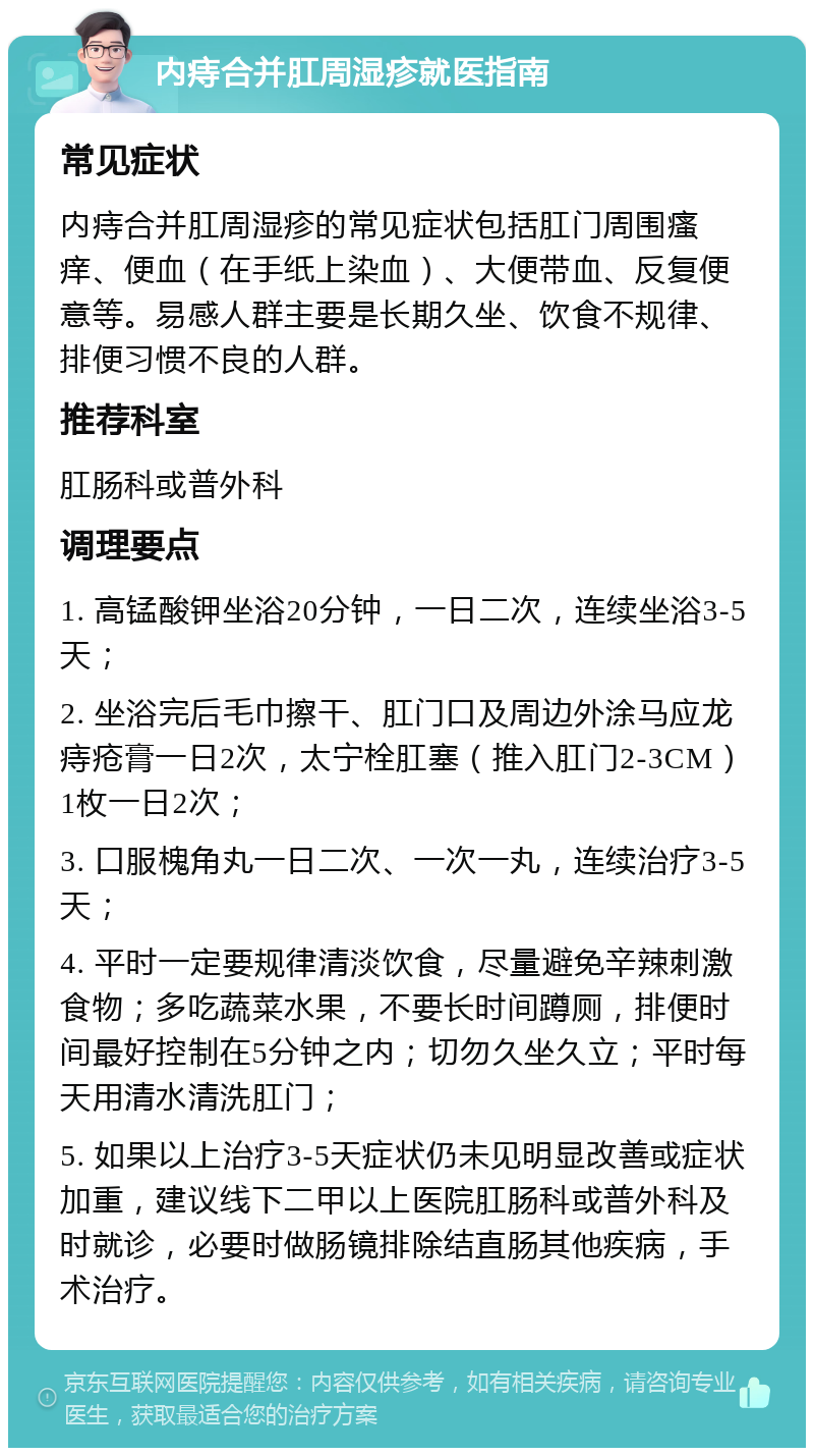 内痔合并肛周湿疹就医指南 常见症状 内痔合并肛周湿疹的常见症状包括肛门周围瘙痒、便血（在手纸上染血）、大便带血、反复便意等。易感人群主要是长期久坐、饮食不规律、排便习惯不良的人群。 推荐科室 肛肠科或普外科 调理要点 1. 高锰酸钾坐浴20分钟，一日二次，连续坐浴3-5天； 2. 坐浴完后毛巾擦干、肛门口及周边外涂马应龙痔疮膏一日2次，太宁栓肛塞（推入肛门2-3CM）1枚一日2次； 3. 口服槐角丸一日二次、一次一丸，连续治疗3-5天； 4. 平时一定要规律清淡饮食，尽量避免辛辣刺激食物；多吃蔬菜水果，不要长时间蹲厕，排便时间最好控制在5分钟之内；切勿久坐久立；平时每天用清水清洗肛门； 5. 如果以上治疗3-5天症状仍未见明显改善或症状加重，建议线下二甲以上医院肛肠科或普外科及时就诊，必要时做肠镜排除结直肠其他疾病，手术治疗。