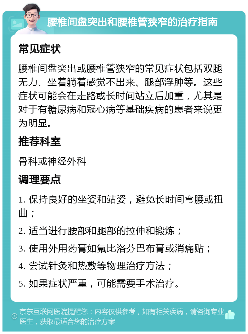 腰椎间盘突出和腰椎管狭窄的治疗指南 常见症状 腰椎间盘突出或腰椎管狭窄的常见症状包括双腿无力、坐着躺着感觉不出来、腿部浮肿等。这些症状可能会在走路或长时间站立后加重，尤其是对于有糖尿病和冠心病等基础疾病的患者来说更为明显。 推荐科室 骨科或神经外科 调理要点 1. 保持良好的坐姿和站姿，避免长时间弯腰或扭曲； 2. 适当进行腰部和腿部的拉伸和锻炼； 3. 使用外用药膏如氟比洛芬巴布膏或消痛贴； 4. 尝试针灸和热敷等物理治疗方法； 5. 如果症状严重，可能需要手术治疗。