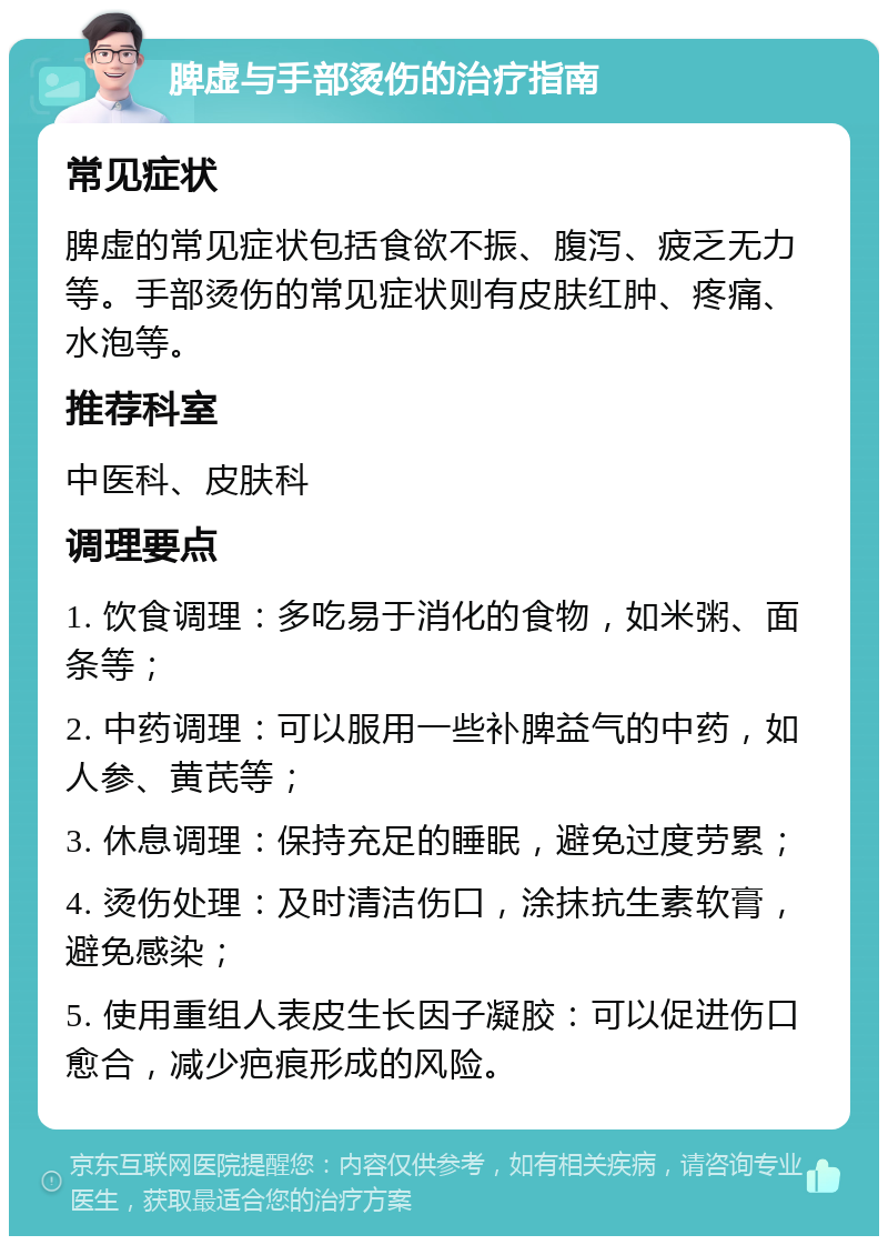 脾虚与手部烫伤的治疗指南 常见症状 脾虚的常见症状包括食欲不振、腹泻、疲乏无力等。手部烫伤的常见症状则有皮肤红肿、疼痛、水泡等。 推荐科室 中医科、皮肤科 调理要点 1. 饮食调理：多吃易于消化的食物，如米粥、面条等； 2. 中药调理：可以服用一些补脾益气的中药，如人参、黄芪等； 3. 休息调理：保持充足的睡眠，避免过度劳累； 4. 烫伤处理：及时清洁伤口，涂抹抗生素软膏，避免感染； 5. 使用重组人表皮生长因子凝胶：可以促进伤口愈合，减少疤痕形成的风险。