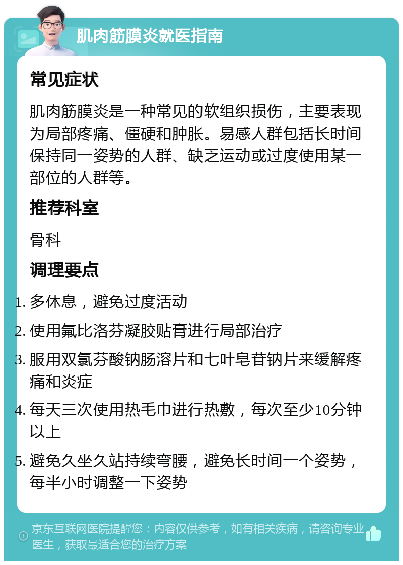 肌肉筋膜炎就医指南 常见症状 肌肉筋膜炎是一种常见的软组织损伤，主要表现为局部疼痛、僵硬和肿胀。易感人群包括长时间保持同一姿势的人群、缺乏运动或过度使用某一部位的人群等。 推荐科室 骨科 调理要点 多休息，避免过度活动 使用氟比洛芬凝胶贴膏进行局部治疗 服用双氯芬酸钠肠溶片和七叶皂苷钠片来缓解疼痛和炎症 每天三次使用热毛巾进行热敷，每次至少10分钟以上 避免久坐久站持续弯腰，避免长时间一个姿势，每半小时调整一下姿势