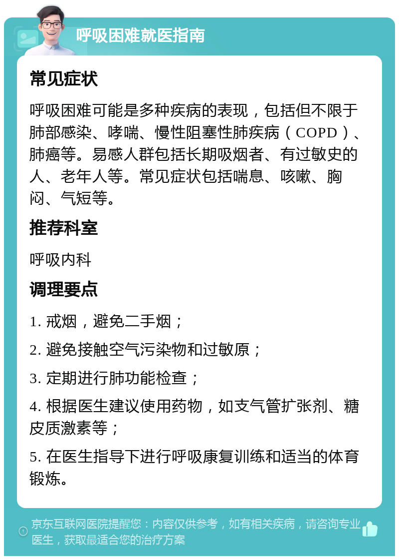 呼吸困难就医指南 常见症状 呼吸困难可能是多种疾病的表现，包括但不限于肺部感染、哮喘、慢性阻塞性肺疾病（COPD）、肺癌等。易感人群包括长期吸烟者、有过敏史的人、老年人等。常见症状包括喘息、咳嗽、胸闷、气短等。 推荐科室 呼吸内科 调理要点 1. 戒烟，避免二手烟； 2. 避免接触空气污染物和过敏原； 3. 定期进行肺功能检查； 4. 根据医生建议使用药物，如支气管扩张剂、糖皮质激素等； 5. 在医生指导下进行呼吸康复训练和适当的体育锻炼。