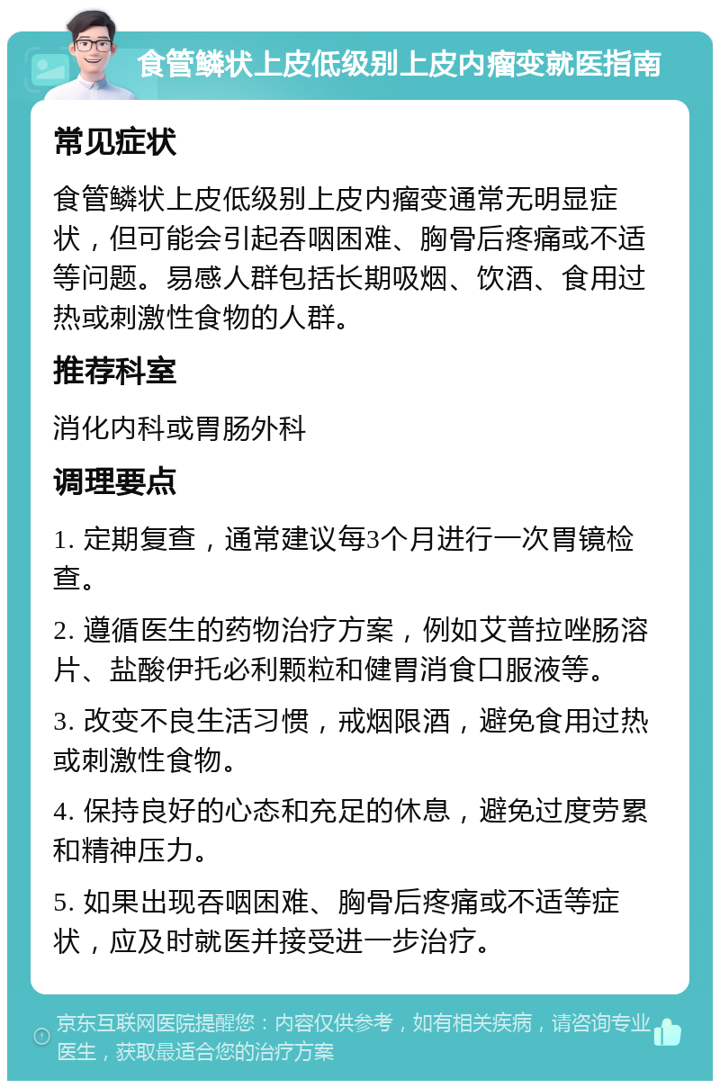 食管鳞状上皮低级别上皮内瘤变就医指南 常见症状 食管鳞状上皮低级别上皮内瘤变通常无明显症状，但可能会引起吞咽困难、胸骨后疼痛或不适等问题。易感人群包括长期吸烟、饮酒、食用过热或刺激性食物的人群。 推荐科室 消化内科或胃肠外科 调理要点 1. 定期复查，通常建议每3个月进行一次胃镜检查。 2. 遵循医生的药物治疗方案，例如艾普拉唑肠溶片、盐酸伊托必利颗粒和健胃消食口服液等。 3. 改变不良生活习惯，戒烟限酒，避免食用过热或刺激性食物。 4. 保持良好的心态和充足的休息，避免过度劳累和精神压力。 5. 如果出现吞咽困难、胸骨后疼痛或不适等症状，应及时就医并接受进一步治疗。