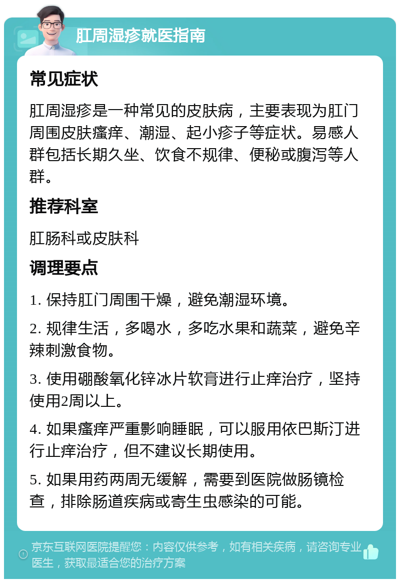 肛周湿疹就医指南 常见症状 肛周湿疹是一种常见的皮肤病，主要表现为肛门周围皮肤瘙痒、潮湿、起小疹子等症状。易感人群包括长期久坐、饮食不规律、便秘或腹泻等人群。 推荐科室 肛肠科或皮肤科 调理要点 1. 保持肛门周围干燥，避免潮湿环境。 2. 规律生活，多喝水，多吃水果和蔬菜，避免辛辣刺激食物。 3. 使用硼酸氧化锌冰片软膏进行止痒治疗，坚持使用2周以上。 4. 如果瘙痒严重影响睡眠，可以服用依巴斯汀进行止痒治疗，但不建议长期使用。 5. 如果用药两周无缓解，需要到医院做肠镜检查，排除肠道疾病或寄生虫感染的可能。