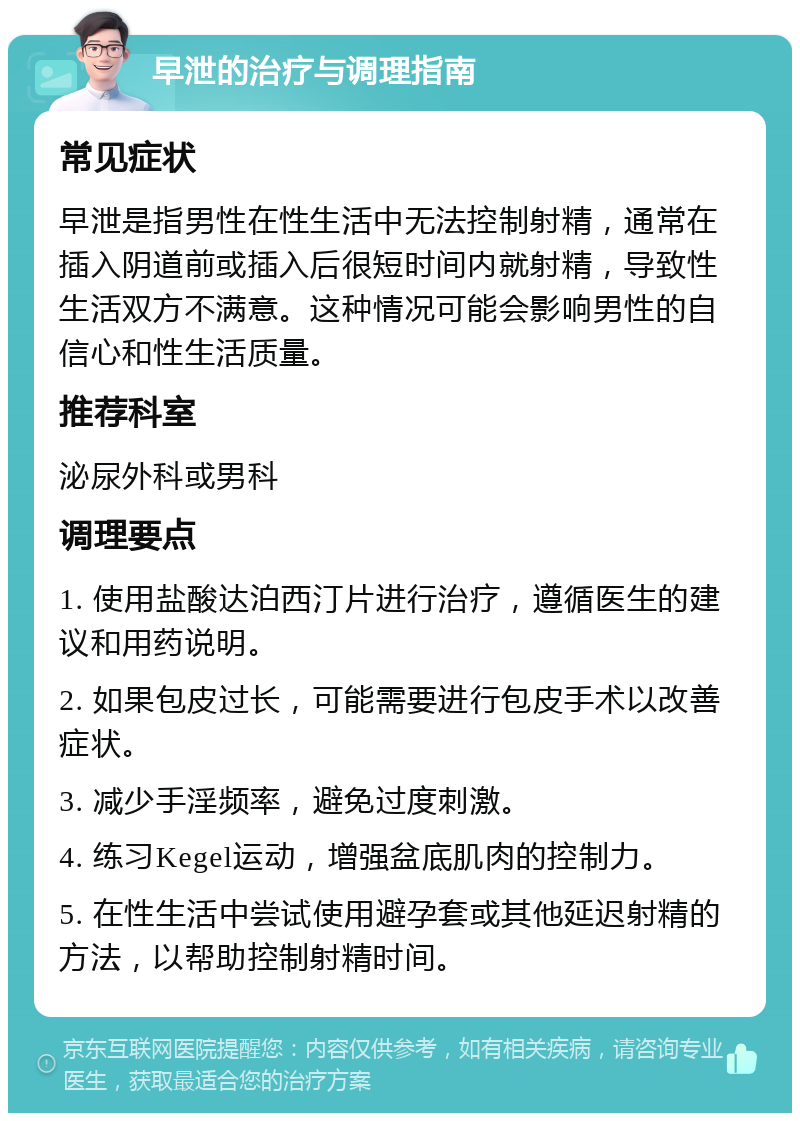 早泄的治疗与调理指南 常见症状 早泄是指男性在性生活中无法控制射精，通常在插入阴道前或插入后很短时间内就射精，导致性生活双方不满意。这种情况可能会影响男性的自信心和性生活质量。 推荐科室 泌尿外科或男科 调理要点 1. 使用盐酸达泊西汀片进行治疗，遵循医生的建议和用药说明。 2. 如果包皮过长，可能需要进行包皮手术以改善症状。 3. 减少手淫频率，避免过度刺激。 4. 练习Kegel运动，增强盆底肌肉的控制力。 5. 在性生活中尝试使用避孕套或其他延迟射精的方法，以帮助控制射精时间。