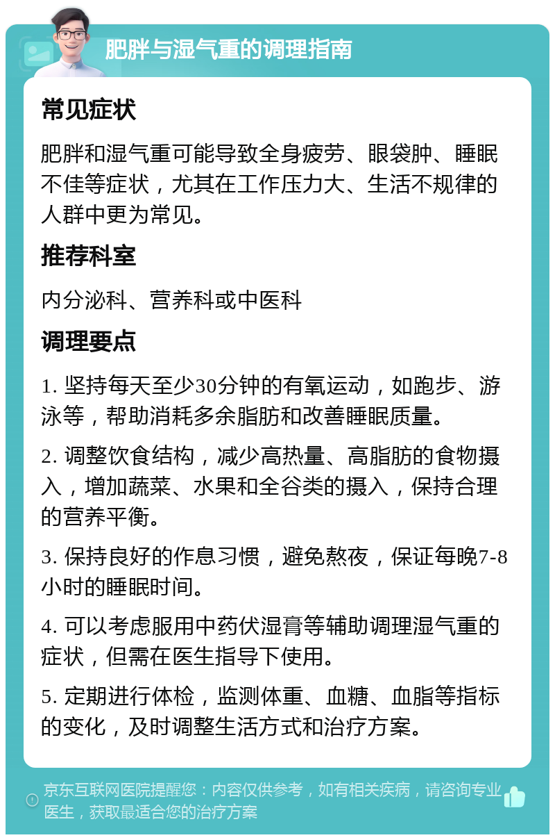 肥胖与湿气重的调理指南 常见症状 肥胖和湿气重可能导致全身疲劳、眼袋肿、睡眠不佳等症状，尤其在工作压力大、生活不规律的人群中更为常见。 推荐科室 内分泌科、营养科或中医科 调理要点 1. 坚持每天至少30分钟的有氧运动，如跑步、游泳等，帮助消耗多余脂肪和改善睡眠质量。 2. 调整饮食结构，减少高热量、高脂肪的食物摄入，增加蔬菜、水果和全谷类的摄入，保持合理的营养平衡。 3. 保持良好的作息习惯，避免熬夜，保证每晚7-8小时的睡眠时间。 4. 可以考虑服用中药伏湿膏等辅助调理湿气重的症状，但需在医生指导下使用。 5. 定期进行体检，监测体重、血糖、血脂等指标的变化，及时调整生活方式和治疗方案。