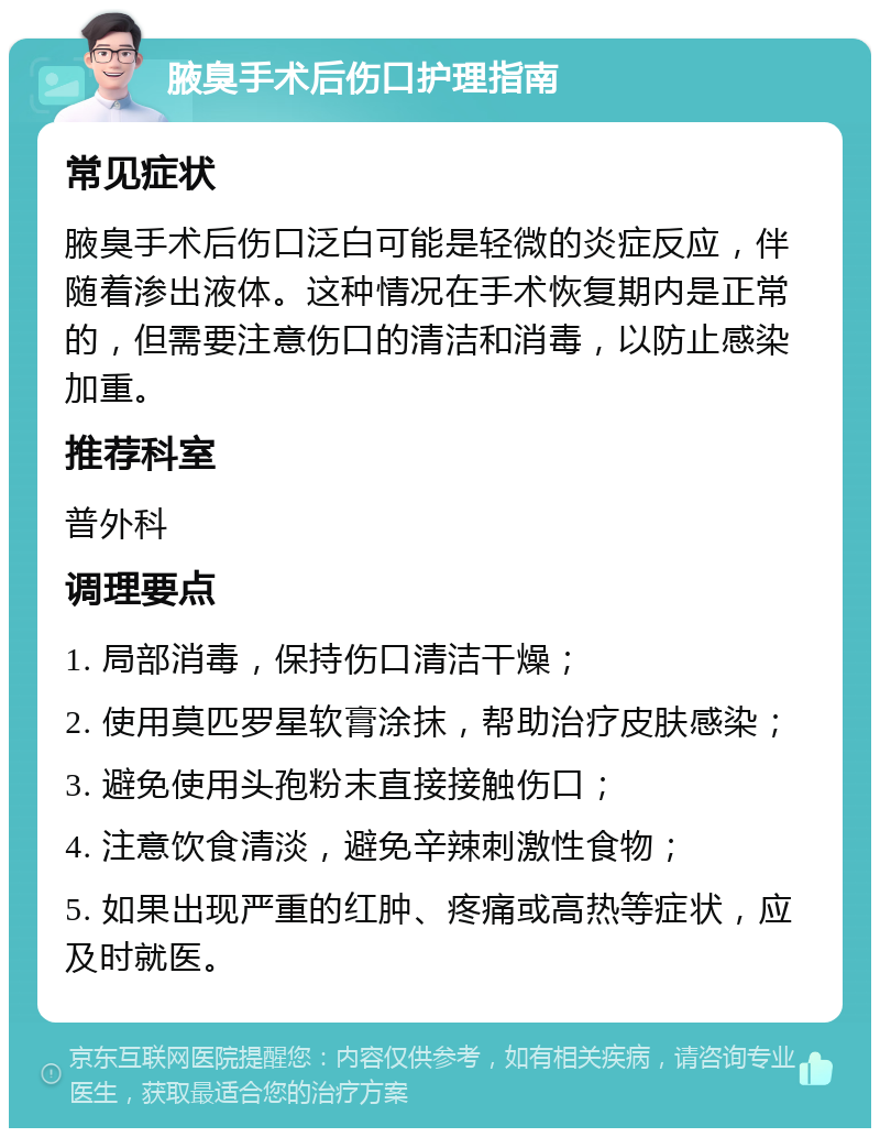 腋臭手术后伤口护理指南 常见症状 腋臭手术后伤口泛白可能是轻微的炎症反应，伴随着渗出液体。这种情况在手术恢复期内是正常的，但需要注意伤口的清洁和消毒，以防止感染加重。 推荐科室 普外科 调理要点 1. 局部消毒，保持伤口清洁干燥； 2. 使用莫匹罗星软膏涂抹，帮助治疗皮肤感染； 3. 避免使用头孢粉末直接接触伤口； 4. 注意饮食清淡，避免辛辣刺激性食物； 5. 如果出现严重的红肿、疼痛或高热等症状，应及时就医。