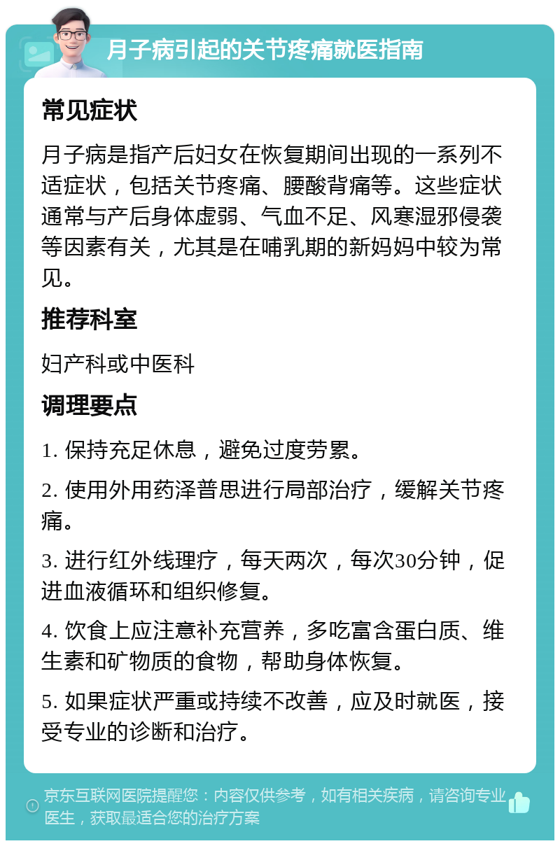 月子病引起的关节疼痛就医指南 常见症状 月子病是指产后妇女在恢复期间出现的一系列不适症状，包括关节疼痛、腰酸背痛等。这些症状通常与产后身体虚弱、气血不足、风寒湿邪侵袭等因素有关，尤其是在哺乳期的新妈妈中较为常见。 推荐科室 妇产科或中医科 调理要点 1. 保持充足休息，避免过度劳累。 2. 使用外用药泽普思进行局部治疗，缓解关节疼痛。 3. 进行红外线理疗，每天两次，每次30分钟，促进血液循环和组织修复。 4. 饮食上应注意补充营养，多吃富含蛋白质、维生素和矿物质的食物，帮助身体恢复。 5. 如果症状严重或持续不改善，应及时就医，接受专业的诊断和治疗。