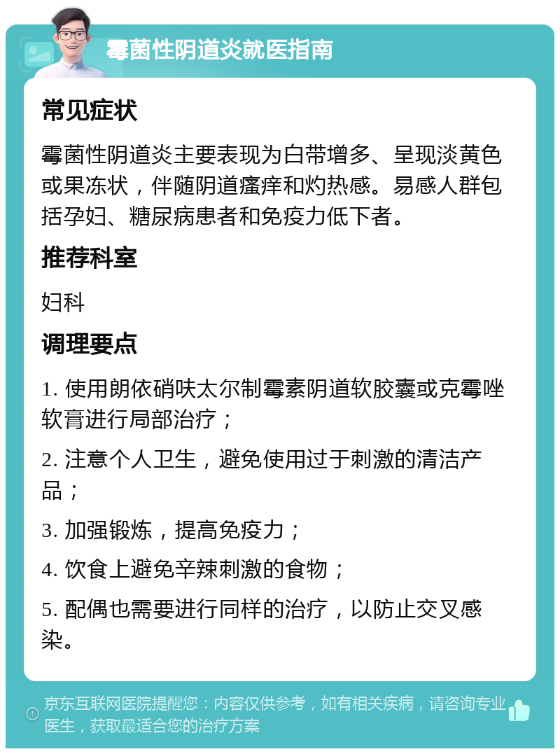 霉菌性阴道炎就医指南 常见症状 霉菌性阴道炎主要表现为白带增多、呈现淡黄色或果冻状，伴随阴道瘙痒和灼热感。易感人群包括孕妇、糖尿病患者和免疫力低下者。 推荐科室 妇科 调理要点 1. 使用朗依硝呋太尔制霉素阴道软胶囊或克霉唑软膏进行局部治疗； 2. 注意个人卫生，避免使用过于刺激的清洁产品； 3. 加强锻炼，提高免疫力； 4. 饮食上避免辛辣刺激的食物； 5. 配偶也需要进行同样的治疗，以防止交叉感染。