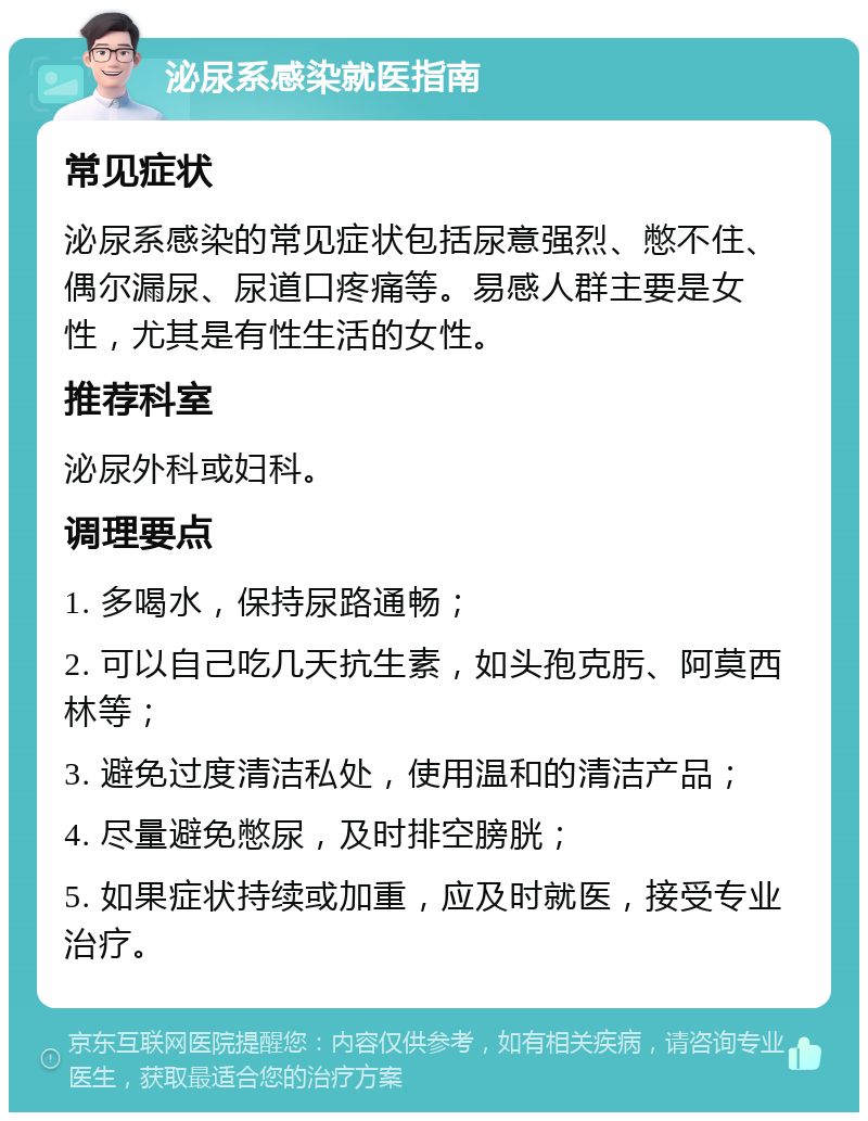 泌尿系感染就医指南 常见症状 泌尿系感染的常见症状包括尿意强烈、憋不住、偶尔漏尿、尿道口疼痛等。易感人群主要是女性，尤其是有性生活的女性。 推荐科室 泌尿外科或妇科。 调理要点 1. 多喝水，保持尿路通畅； 2. 可以自己吃几天抗生素，如头孢克肟、阿莫西林等； 3. 避免过度清洁私处，使用温和的清洁产品； 4. 尽量避免憋尿，及时排空膀胱； 5. 如果症状持续或加重，应及时就医，接受专业治疗。