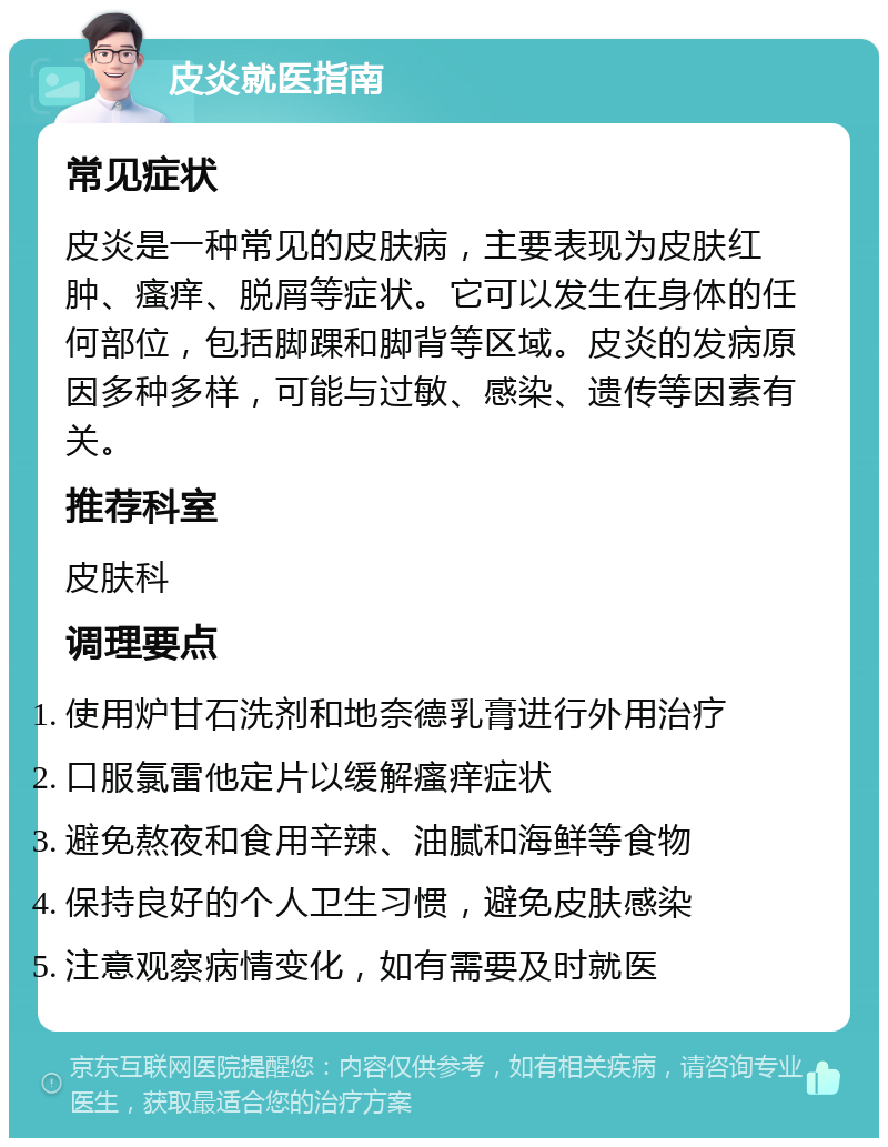 皮炎就医指南 常见症状 皮炎是一种常见的皮肤病，主要表现为皮肤红肿、瘙痒、脱屑等症状。它可以发生在身体的任何部位，包括脚踝和脚背等区域。皮炎的发病原因多种多样，可能与过敏、感染、遗传等因素有关。 推荐科室 皮肤科 调理要点 使用炉甘石洗剂和地奈德乳膏进行外用治疗 口服氯雷他定片以缓解瘙痒症状 避免熬夜和食用辛辣、油腻和海鲜等食物 保持良好的个人卫生习惯，避免皮肤感染 注意观察病情变化，如有需要及时就医