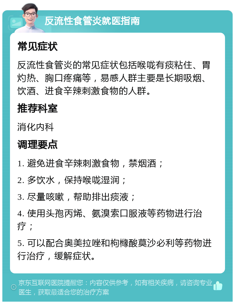 反流性食管炎就医指南 常见症状 反流性食管炎的常见症状包括喉咙有痰粘住、胃灼热、胸口疼痛等，易感人群主要是长期吸烟、饮酒、进食辛辣刺激食物的人群。 推荐科室 消化内科 调理要点 1. 避免进食辛辣刺激食物，禁烟酒； 2. 多饮水，保持喉咙湿润； 3. 尽量咳嗽，帮助排出痰液； 4. 使用头孢丙烯、氨溴索口服液等药物进行治疗； 5. 可以配合奥美拉唑和枸橼酸莫沙必利等药物进行治疗，缓解症状。