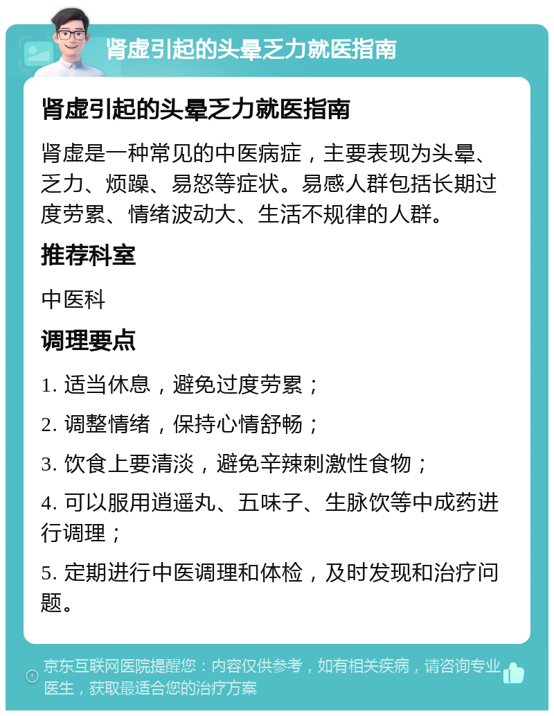 肾虚引起的头晕乏力就医指南 肾虚引起的头晕乏力就医指南 肾虚是一种常见的中医病症，主要表现为头晕、乏力、烦躁、易怒等症状。易感人群包括长期过度劳累、情绪波动大、生活不规律的人群。 推荐科室 中医科 调理要点 1. 适当休息，避免过度劳累； 2. 调整情绪，保持心情舒畅； 3. 饮食上要清淡，避免辛辣刺激性食物； 4. 可以服用逍遥丸、五味子、生脉饮等中成药进行调理； 5. 定期进行中医调理和体检，及时发现和治疗问题。