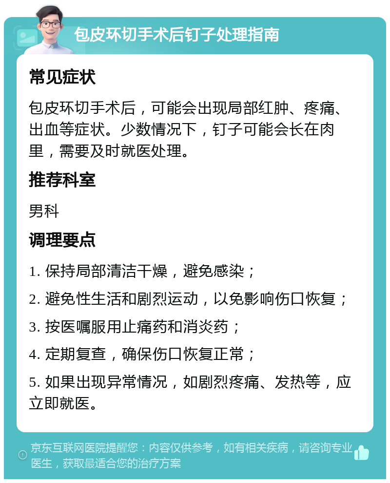 包皮环切手术后钉子处理指南 常见症状 包皮环切手术后，可能会出现局部红肿、疼痛、出血等症状。少数情况下，钉子可能会长在肉里，需要及时就医处理。 推荐科室 男科 调理要点 1. 保持局部清洁干燥，避免感染； 2. 避免性生活和剧烈运动，以免影响伤口恢复； 3. 按医嘱服用止痛药和消炎药； 4. 定期复查，确保伤口恢复正常； 5. 如果出现异常情况，如剧烈疼痛、发热等，应立即就医。