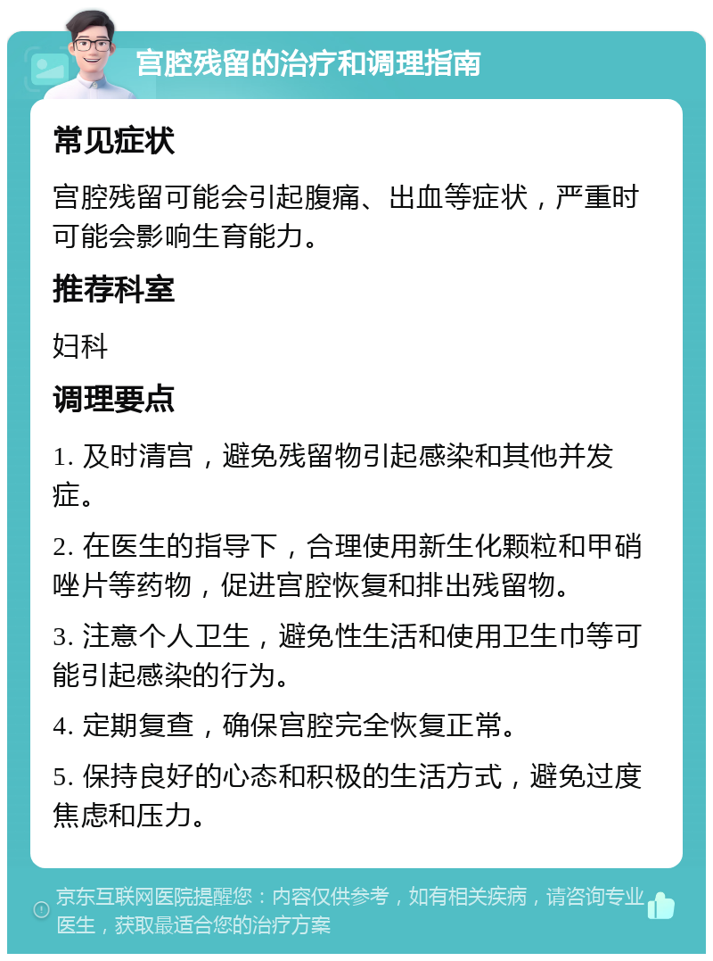 宫腔残留的治疗和调理指南 常见症状 宫腔残留可能会引起腹痛、出血等症状，严重时可能会影响生育能力。 推荐科室 妇科 调理要点 1. 及时清宫，避免残留物引起感染和其他并发症。 2. 在医生的指导下，合理使用新生化颗粒和甲硝唑片等药物，促进宫腔恢复和排出残留物。 3. 注意个人卫生，避免性生活和使用卫生巾等可能引起感染的行为。 4. 定期复查，确保宫腔完全恢复正常。 5. 保持良好的心态和积极的生活方式，避免过度焦虑和压力。