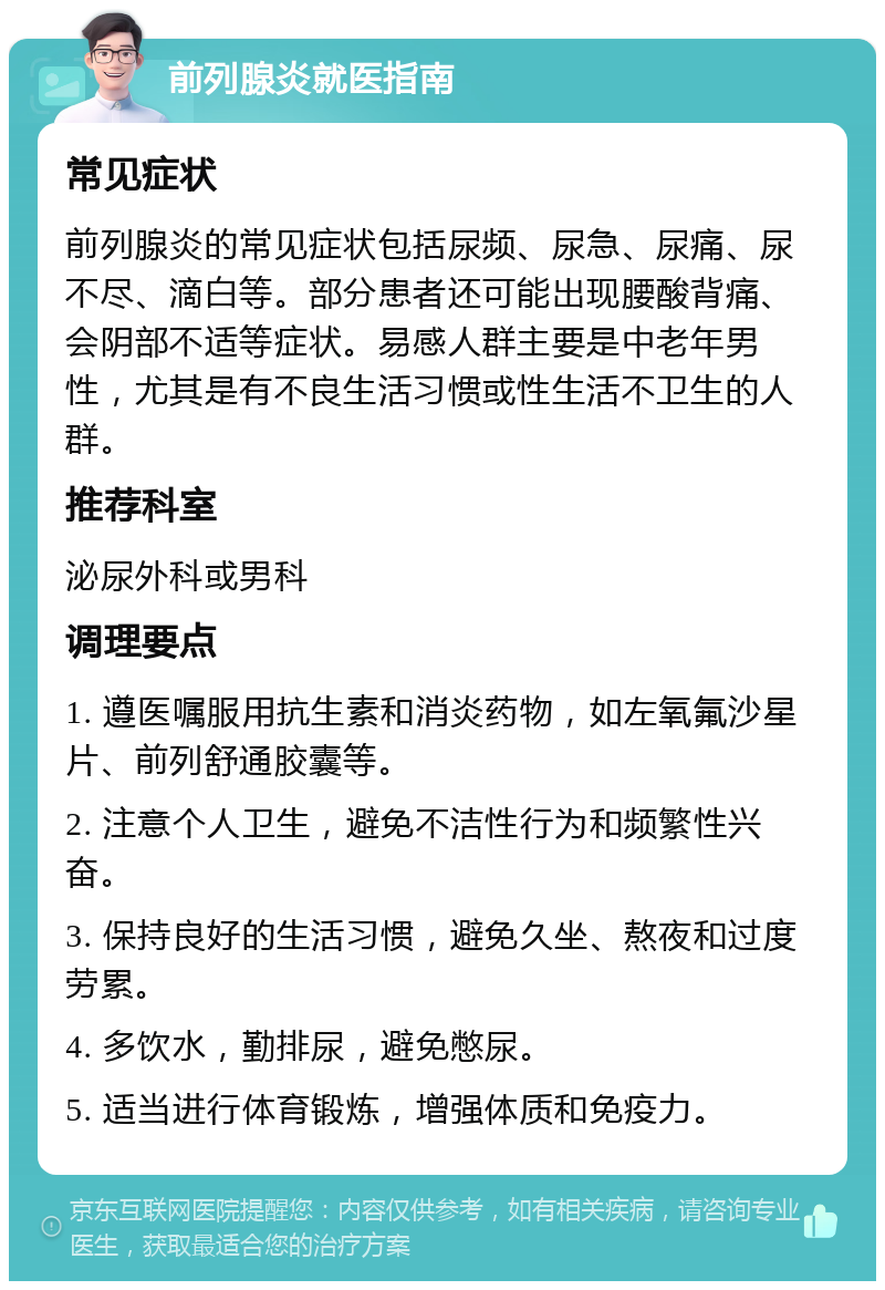 前列腺炎就医指南 常见症状 前列腺炎的常见症状包括尿频、尿急、尿痛、尿不尽、滴白等。部分患者还可能出现腰酸背痛、会阴部不适等症状。易感人群主要是中老年男性，尤其是有不良生活习惯或性生活不卫生的人群。 推荐科室 泌尿外科或男科 调理要点 1. 遵医嘱服用抗生素和消炎药物，如左氧氟沙星片、前列舒通胶囊等。 2. 注意个人卫生，避免不洁性行为和频繁性兴奋。 3. 保持良好的生活习惯，避免久坐、熬夜和过度劳累。 4. 多饮水，勤排尿，避免憋尿。 5. 适当进行体育锻炼，增强体质和免疫力。