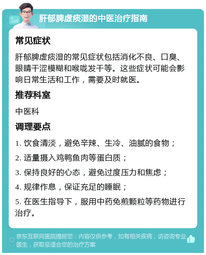 肝郁脾虚痰湿的中医治疗指南 常见症状 肝郁脾虚痰湿的常见症状包括消化不良、口臭、眼睛干涩模糊和喉咙发干等。这些症状可能会影响日常生活和工作，需要及时就医。 推荐科室 中医科 调理要点 1. 饮食清淡，避免辛辣、生冷、油腻的食物； 2. 适量摄入鸡鸭鱼肉等蛋白质； 3. 保持良好的心态，避免过度压力和焦虑； 4. 规律作息，保证充足的睡眠； 5. 在医生指导下，服用中药免煎颗粒等药物进行治疗。