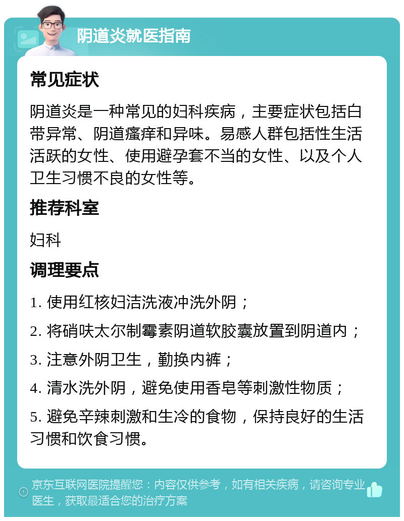 阴道炎就医指南 常见症状 阴道炎是一种常见的妇科疾病，主要症状包括白带异常、阴道瘙痒和异味。易感人群包括性生活活跃的女性、使用避孕套不当的女性、以及个人卫生习惯不良的女性等。 推荐科室 妇科 调理要点 1. 使用红核妇洁洗液冲洗外阴； 2. 将硝呋太尔制霉素阴道软胶囊放置到阴道内； 3. 注意外阴卫生，勤换内裤； 4. 清水洗外阴，避免使用香皂等刺激性物质； 5. 避免辛辣刺激和生冷的食物，保持良好的生活习惯和饮食习惯。