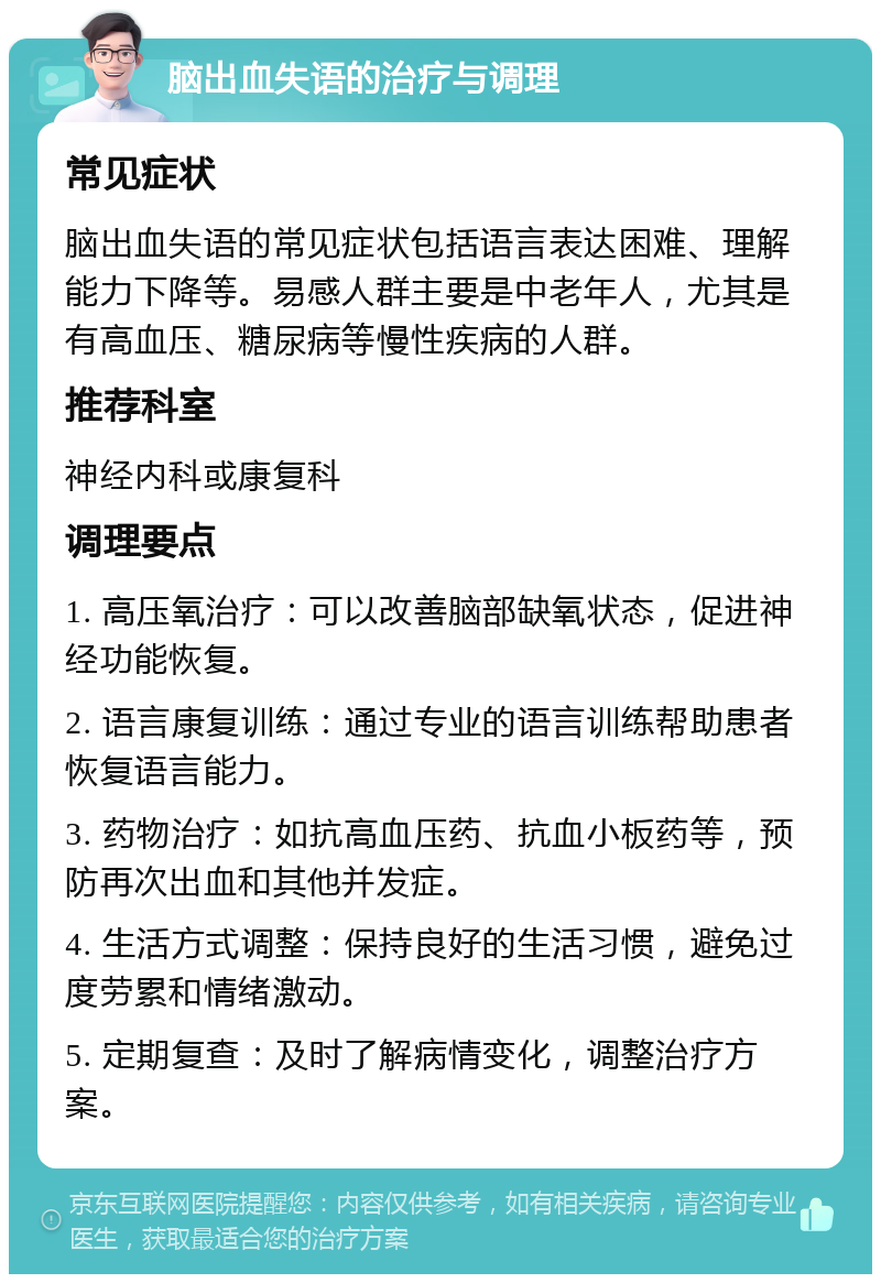 脑出血失语的治疗与调理 常见症状 脑出血失语的常见症状包括语言表达困难、理解能力下降等。易感人群主要是中老年人，尤其是有高血压、糖尿病等慢性疾病的人群。 推荐科室 神经内科或康复科 调理要点 1. 高压氧治疗：可以改善脑部缺氧状态，促进神经功能恢复。 2. 语言康复训练：通过专业的语言训练帮助患者恢复语言能力。 3. 药物治疗：如抗高血压药、抗血小板药等，预防再次出血和其他并发症。 4. 生活方式调整：保持良好的生活习惯，避免过度劳累和情绪激动。 5. 定期复查：及时了解病情变化，调整治疗方案。