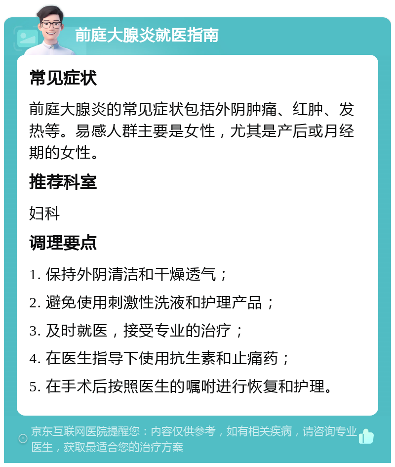 前庭大腺炎就医指南 常见症状 前庭大腺炎的常见症状包括外阴肿痛、红肿、发热等。易感人群主要是女性，尤其是产后或月经期的女性。 推荐科室 妇科 调理要点 1. 保持外阴清洁和干燥透气； 2. 避免使用刺激性洗液和护理产品； 3. 及时就医，接受专业的治疗； 4. 在医生指导下使用抗生素和止痛药； 5. 在手术后按照医生的嘱咐进行恢复和护理。