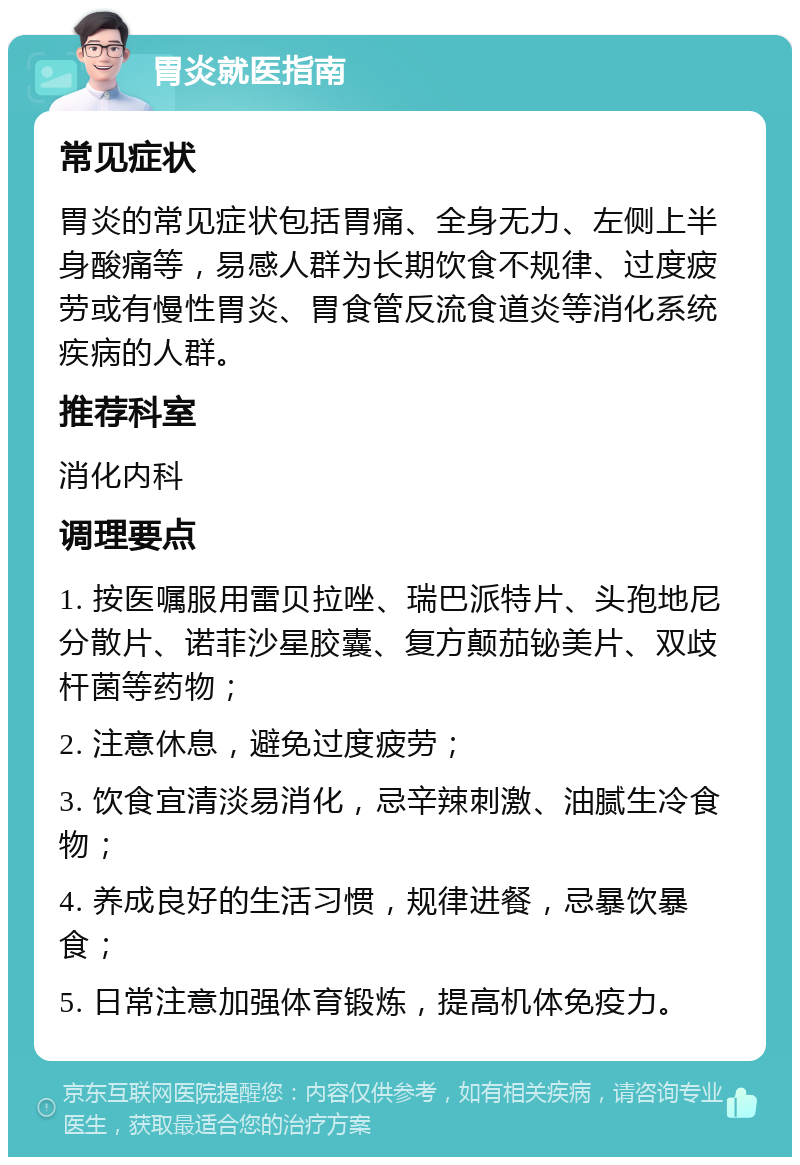 胃炎就医指南 常见症状 胃炎的常见症状包括胃痛、全身无力、左侧上半身酸痛等，易感人群为长期饮食不规律、过度疲劳或有慢性胃炎、胃食管反流食道炎等消化系统疾病的人群。 推荐科室 消化内科 调理要点 1. 按医嘱服用雷贝拉唑、瑞巴派特片、头孢地尼分散片、诺菲沙星胶囊、复方颠茄铋美片、双歧杆菌等药物； 2. 注意休息，避免过度疲劳； 3. 饮食宜清淡易消化，忌辛辣刺激、油腻生冷食物； 4. 养成良好的生活习惯，规律进餐，忌暴饮暴食； 5. 日常注意加强体育锻炼，提高机体免疫力。