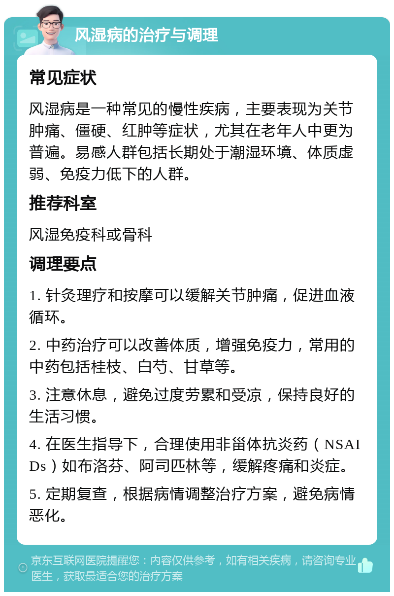 风湿病的治疗与调理 常见症状 风湿病是一种常见的慢性疾病，主要表现为关节肿痛、僵硬、红肿等症状，尤其在老年人中更为普遍。易感人群包括长期处于潮湿环境、体质虚弱、免疫力低下的人群。 推荐科室 风湿免疫科或骨科 调理要点 1. 针灸理疗和按摩可以缓解关节肿痛，促进血液循环。 2. 中药治疗可以改善体质，增强免疫力，常用的中药包括桂枝、白芍、甘草等。 3. 注意休息，避免过度劳累和受凉，保持良好的生活习惯。 4. 在医生指导下，合理使用非甾体抗炎药（NSAIDs）如布洛芬、阿司匹林等，缓解疼痛和炎症。 5. 定期复查，根据病情调整治疗方案，避免病情恶化。