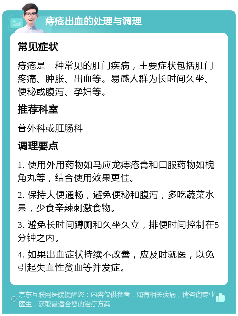 痔疮出血的处理与调理 常见症状 痔疮是一种常见的肛门疾病，主要症状包括肛门疼痛、肿胀、出血等。易感人群为长时间久坐、便秘或腹泻、孕妇等。 推荐科室 普外科或肛肠科 调理要点 1. 使用外用药物如马应龙痔疮膏和口服药物如槐角丸等，结合使用效果更佳。 2. 保持大便通畅，避免便秘和腹泻，多吃蔬菜水果，少食辛辣刺激食物。 3. 避免长时间蹲厕和久坐久立，排便时间控制在5分钟之内。 4. 如果出血症状持续不改善，应及时就医，以免引起失血性贫血等并发症。