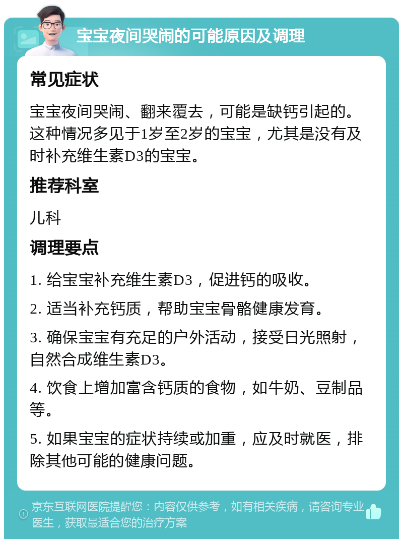 宝宝夜间哭闹的可能原因及调理 常见症状 宝宝夜间哭闹、翻来覆去，可能是缺钙引起的。这种情况多见于1岁至2岁的宝宝，尤其是没有及时补充维生素D3的宝宝。 推荐科室 儿科 调理要点 1. 给宝宝补充维生素D3，促进钙的吸收。 2. 适当补充钙质，帮助宝宝骨骼健康发育。 3. 确保宝宝有充足的户外活动，接受日光照射，自然合成维生素D3。 4. 饮食上增加富含钙质的食物，如牛奶、豆制品等。 5. 如果宝宝的症状持续或加重，应及时就医，排除其他可能的健康问题。