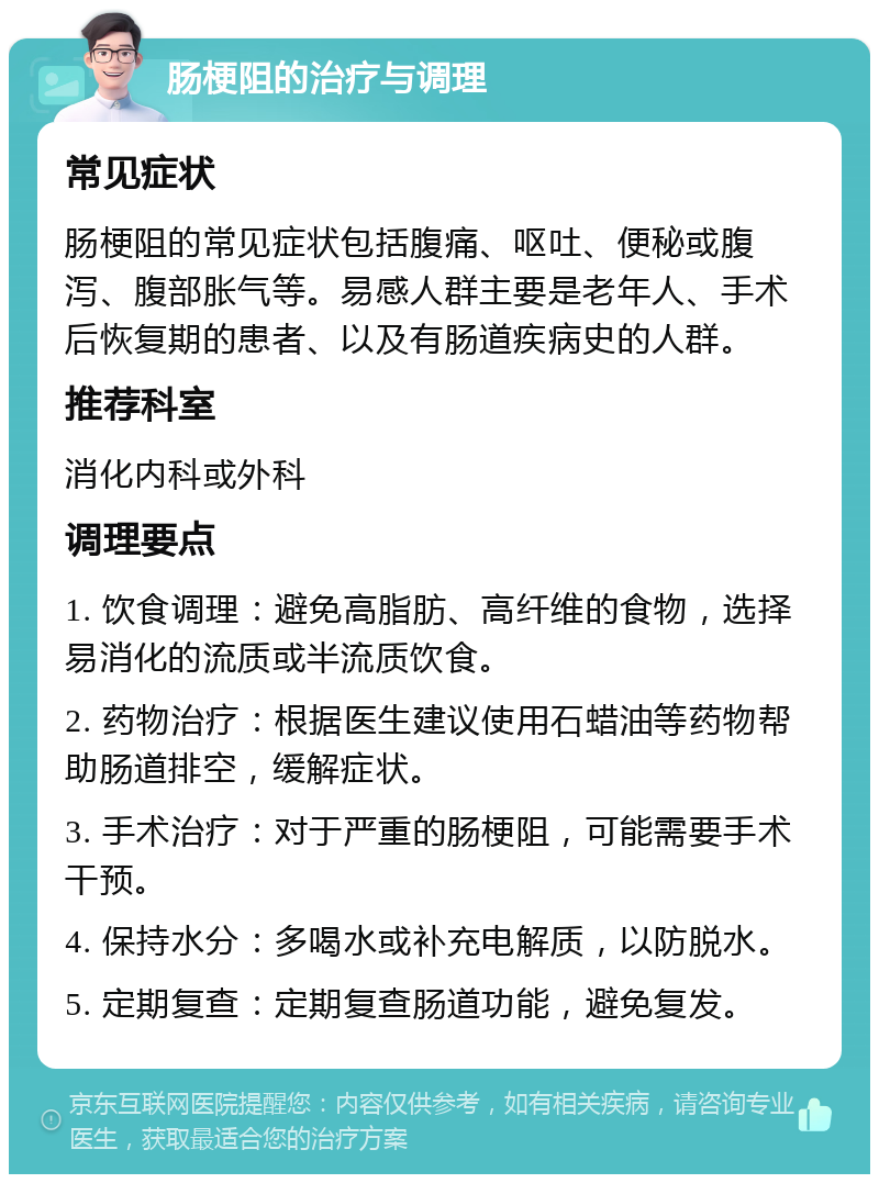 肠梗阻的治疗与调理 常见症状 肠梗阻的常见症状包括腹痛、呕吐、便秘或腹泻、腹部胀气等。易感人群主要是老年人、手术后恢复期的患者、以及有肠道疾病史的人群。 推荐科室 消化内科或外科 调理要点 1. 饮食调理：避免高脂肪、高纤维的食物，选择易消化的流质或半流质饮食。 2. 药物治疗：根据医生建议使用石蜡油等药物帮助肠道排空，缓解症状。 3. 手术治疗：对于严重的肠梗阻，可能需要手术干预。 4. 保持水分：多喝水或补充电解质，以防脱水。 5. 定期复查：定期复查肠道功能，避免复发。