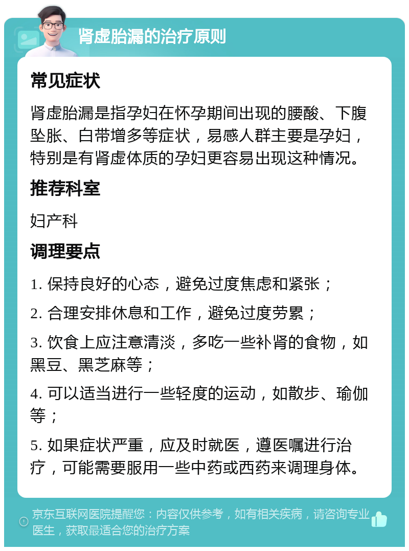 肾虚胎漏的治疗原则 常见症状 肾虚胎漏是指孕妇在怀孕期间出现的腰酸、下腹坠胀、白带增多等症状，易感人群主要是孕妇，特别是有肾虚体质的孕妇更容易出现这种情况。 推荐科室 妇产科 调理要点 1. 保持良好的心态，避免过度焦虑和紧张； 2. 合理安排休息和工作，避免过度劳累； 3. 饮食上应注意清淡，多吃一些补肾的食物，如黑豆、黑芝麻等； 4. 可以适当进行一些轻度的运动，如散步、瑜伽等； 5. 如果症状严重，应及时就医，遵医嘱进行治疗，可能需要服用一些中药或西药来调理身体。