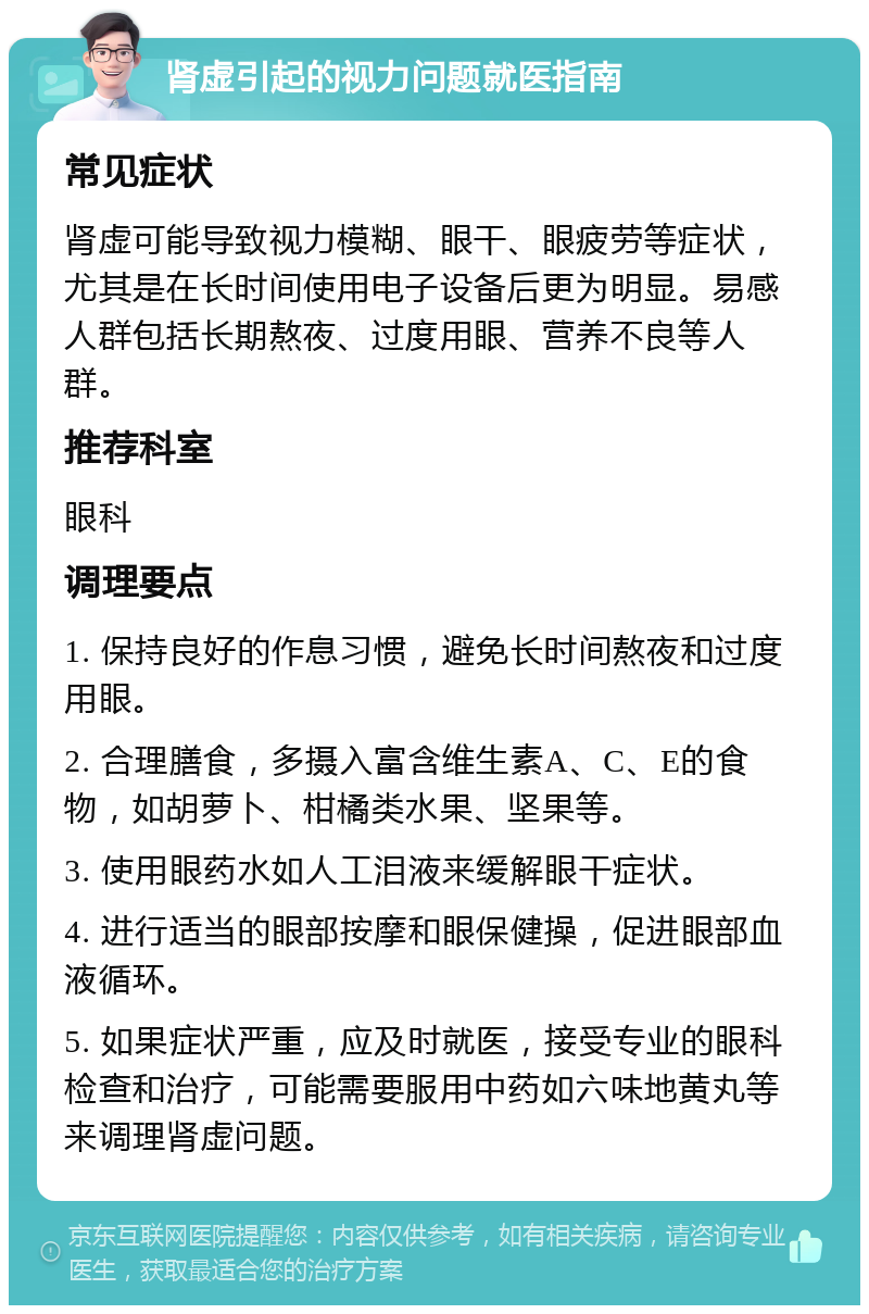 肾虚引起的视力问题就医指南 常见症状 肾虚可能导致视力模糊、眼干、眼疲劳等症状，尤其是在长时间使用电子设备后更为明显。易感人群包括长期熬夜、过度用眼、营养不良等人群。 推荐科室 眼科 调理要点 1. 保持良好的作息习惯，避免长时间熬夜和过度用眼。 2. 合理膳食，多摄入富含维生素A、C、E的食物，如胡萝卜、柑橘类水果、坚果等。 3. 使用眼药水如人工泪液来缓解眼干症状。 4. 进行适当的眼部按摩和眼保健操，促进眼部血液循环。 5. 如果症状严重，应及时就医，接受专业的眼科检查和治疗，可能需要服用中药如六味地黄丸等来调理肾虚问题。