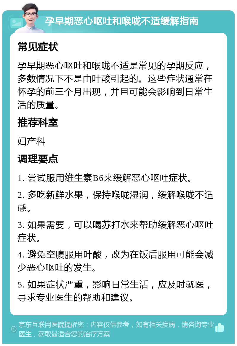 孕早期恶心呕吐和喉咙不适缓解指南 常见症状 孕早期恶心呕吐和喉咙不适是常见的孕期反应，多数情况下不是由叶酸引起的。这些症状通常在怀孕的前三个月出现，并且可能会影响到日常生活的质量。 推荐科室 妇产科 调理要点 1. 尝试服用维生素B6来缓解恶心呕吐症状。 2. 多吃新鲜水果，保持喉咙湿润，缓解喉咙不适感。 3. 如果需要，可以喝苏打水来帮助缓解恶心呕吐症状。 4. 避免空腹服用叶酸，改为在饭后服用可能会减少恶心呕吐的发生。 5. 如果症状严重，影响日常生活，应及时就医，寻求专业医生的帮助和建议。