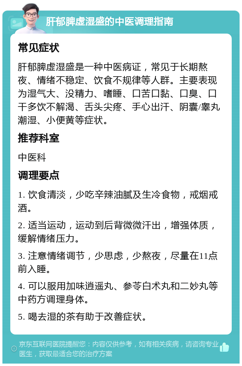 肝郁脾虚湿盛的中医调理指南 常见症状 肝郁脾虚湿盛是一种中医病证，常见于长期熬夜、情绪不稳定、饮食不规律等人群。主要表现为湿气大、没精力、嗜睡、口苦口黏、口臭、口干多饮不解渴、舌头尖疼、手心出汗、阴囊/睾丸潮湿、小便黄等症状。 推荐科室 中医科 调理要点 1. 饮食清淡，少吃辛辣油腻及生冷食物，戒烟戒酒。 2. 适当运动，运动到后背微微汗出，增强体质，缓解情绪压力。 3. 注意情绪调节，少思虑，少熬夜，尽量在11点前入睡。 4. 可以服用加味逍遥丸、参苓白术丸和二妙丸等中药方调理身体。 5. 喝去湿的茶有助于改善症状。