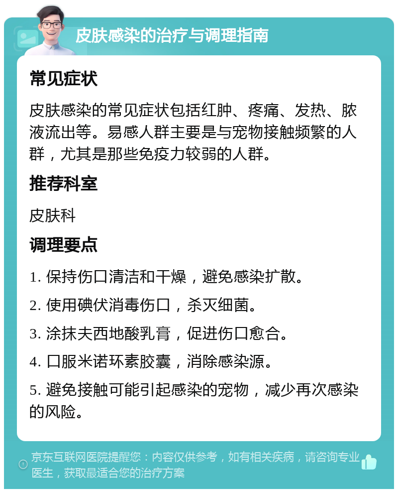 皮肤感染的治疗与调理指南 常见症状 皮肤感染的常见症状包括红肿、疼痛、发热、脓液流出等。易感人群主要是与宠物接触频繁的人群，尤其是那些免疫力较弱的人群。 推荐科室 皮肤科 调理要点 1. 保持伤口清洁和干燥，避免感染扩散。 2. 使用碘伏消毒伤口，杀灭细菌。 3. 涂抹夫西地酸乳膏，促进伤口愈合。 4. 口服米诺环素胶囊，消除感染源。 5. 避免接触可能引起感染的宠物，减少再次感染的风险。