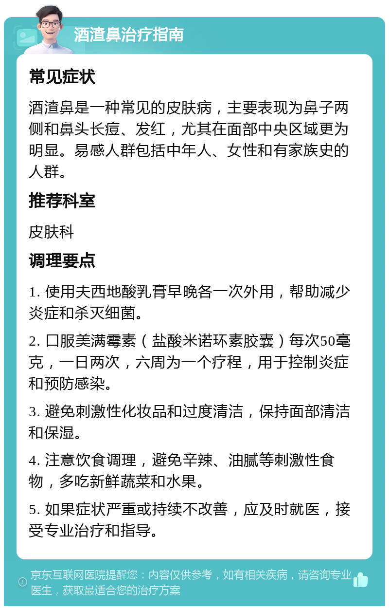 酒渣鼻治疗指南 常见症状 酒渣鼻是一种常见的皮肤病，主要表现为鼻子两侧和鼻头长痘、发红，尤其在面部中央区域更为明显。易感人群包括中年人、女性和有家族史的人群。 推荐科室 皮肤科 调理要点 1. 使用夫西地酸乳膏早晚各一次外用，帮助减少炎症和杀灭细菌。 2. 口服美满霉素（盐酸米诺环素胶囊）每次50毫克，一日两次，六周为一个疗程，用于控制炎症和预防感染。 3. 避免刺激性化妆品和过度清洁，保持面部清洁和保湿。 4. 注意饮食调理，避免辛辣、油腻等刺激性食物，多吃新鲜蔬菜和水果。 5. 如果症状严重或持续不改善，应及时就医，接受专业治疗和指导。