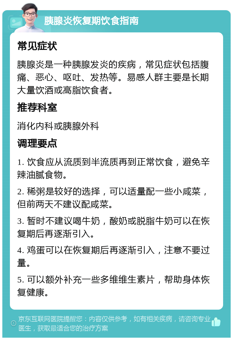 胰腺炎恢复期饮食指南 常见症状 胰腺炎是一种胰腺发炎的疾病，常见症状包括腹痛、恶心、呕吐、发热等。易感人群主要是长期大量饮酒或高脂饮食者。 推荐科室 消化内科或胰腺外科 调理要点 1. 饮食应从流质到半流质再到正常饮食，避免辛辣油腻食物。 2. 稀粥是较好的选择，可以适量配一些小咸菜，但前两天不建议配咸菜。 3. 暂时不建议喝牛奶，酸奶或脱脂牛奶可以在恢复期后再逐渐引入。 4. 鸡蛋可以在恢复期后再逐渐引入，注意不要过量。 5. 可以额外补充一些多维维生素片，帮助身体恢复健康。