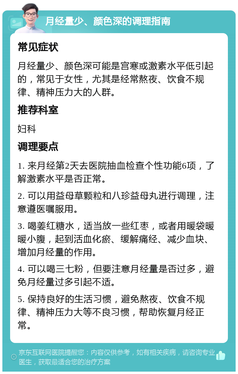 月经量少、颜色深的调理指南 常见症状 月经量少、颜色深可能是宫寒或激素水平低引起的，常见于女性，尤其是经常熬夜、饮食不规律、精神压力大的人群。 推荐科室 妇科 调理要点 1. 来月经第2天去医院抽血检查个性功能6项，了解激素水平是否正常。 2. 可以用益母草颗粒和八珍益母丸进行调理，注意遵医嘱服用。 3. 喝姜红糖水，适当放一些红枣，或者用暖袋暖暖小腹，起到活血化瘀、缓解痛经、减少血块、增加月经量的作用。 4. 可以喝三七粉，但要注意月经量是否过多，避免月经量过多引起不适。 5. 保持良好的生活习惯，避免熬夜、饮食不规律、精神压力大等不良习惯，帮助恢复月经正常。