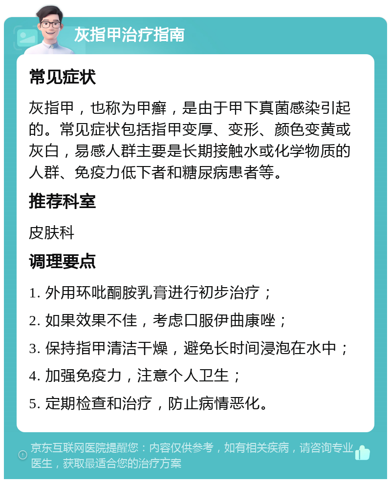 灰指甲治疗指南 常见症状 灰指甲，也称为甲癣，是由于甲下真菌感染引起的。常见症状包括指甲变厚、变形、颜色变黄或灰白，易感人群主要是长期接触水或化学物质的人群、免疫力低下者和糖尿病患者等。 推荐科室 皮肤科 调理要点 1. 外用环吡酮胺乳膏进行初步治疗； 2. 如果效果不佳，考虑口服伊曲康唑； 3. 保持指甲清洁干燥，避免长时间浸泡在水中； 4. 加强免疫力，注意个人卫生； 5. 定期检查和治疗，防止病情恶化。