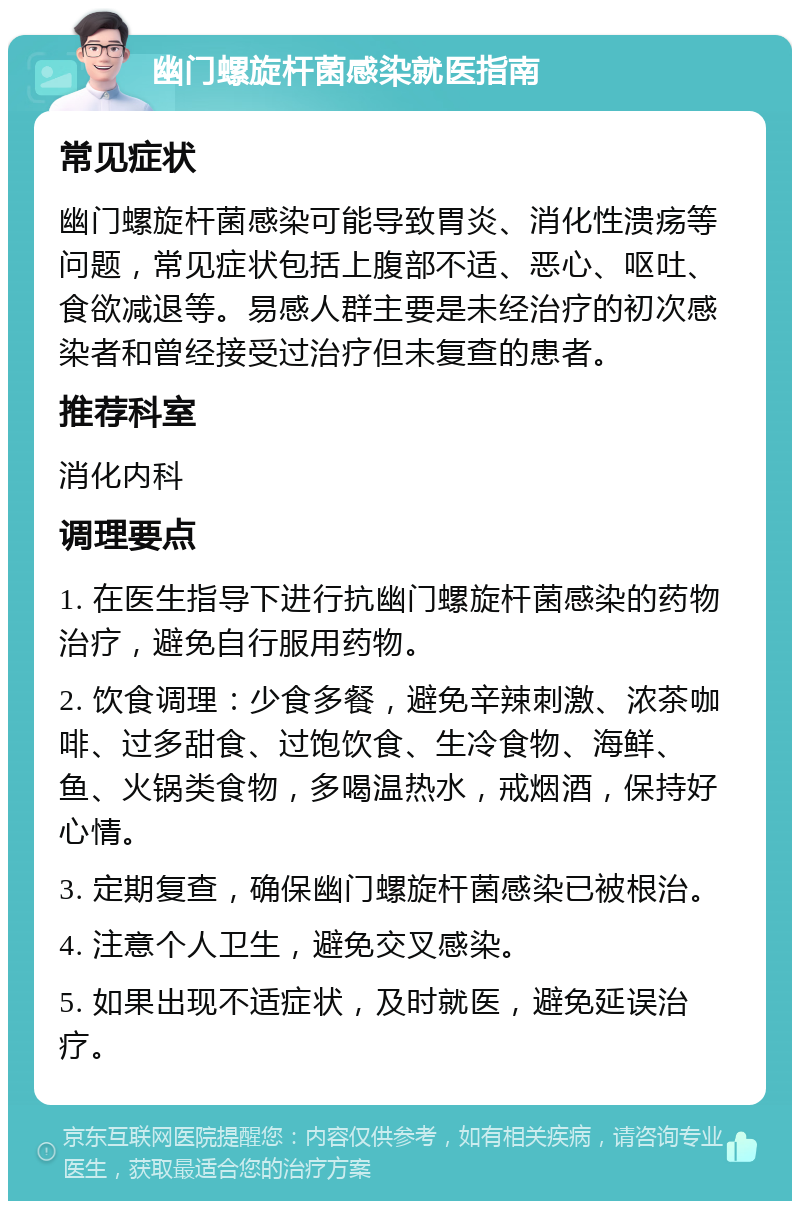 幽门螺旋杆菌感染就医指南 常见症状 幽门螺旋杆菌感染可能导致胃炎、消化性溃疡等问题，常见症状包括上腹部不适、恶心、呕吐、食欲减退等。易感人群主要是未经治疗的初次感染者和曾经接受过治疗但未复查的患者。 推荐科室 消化内科 调理要点 1. 在医生指导下进行抗幽门螺旋杆菌感染的药物治疗，避免自行服用药物。 2. 饮食调理：少食多餐，避免辛辣刺激、浓茶咖啡、过多甜食、过饱饮食、生冷食物、海鲜、鱼、火锅类食物，多喝温热水，戒烟酒，保持好心情。 3. 定期复查，确保幽门螺旋杆菌感染已被根治。 4. 注意个人卫生，避免交叉感染。 5. 如果出现不适症状，及时就医，避免延误治疗。