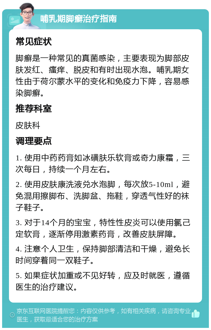 哺乳期脚癣治疗指南 常见症状 脚癣是一种常见的真菌感染，主要表现为脚部皮肤发红、瘙痒、脱皮和有时出现水泡。哺乳期女性由于荷尔蒙水平的变化和免疫力下降，容易感染脚癣。 推荐科室 皮肤科 调理要点 1. 使用中药药膏如冰磺肤乐软膏或奇力康霜，三次每日，持续一个月左右。 2. 使用皮肤康洗液兑水泡脚，每次放5-10ml，避免混用擦脚布、洗脚盆、拖鞋，穿透气性好的袜子鞋子。 3. 对于14个月的宝宝，特性性皮炎可以使用氯己定软膏，逐渐停用激素药膏，改善皮肤屏障。 4. 注意个人卫生，保持脚部清洁和干燥，避免长时间穿着同一双鞋子。 5. 如果症状加重或不见好转，应及时就医，遵循医生的治疗建议。