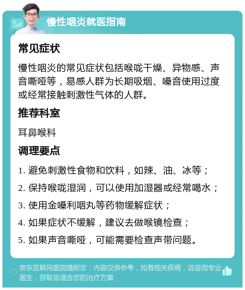 慢性咽炎就医指南 常见症状 慢性咽炎的常见症状包括喉咙干燥、异物感、声音嘶哑等，易感人群为长期吸烟、嗓音使用过度或经常接触刺激性气体的人群。 推荐科室 耳鼻喉科 调理要点 1. 避免刺激性食物和饮料，如辣、油、冰等； 2. 保持喉咙湿润，可以使用加湿器或经常喝水； 3. 使用金嗓利咽丸等药物缓解症状； 4. 如果症状不缓解，建议去做喉镜检查； 5. 如果声音嘶哑，可能需要检查声带问题。