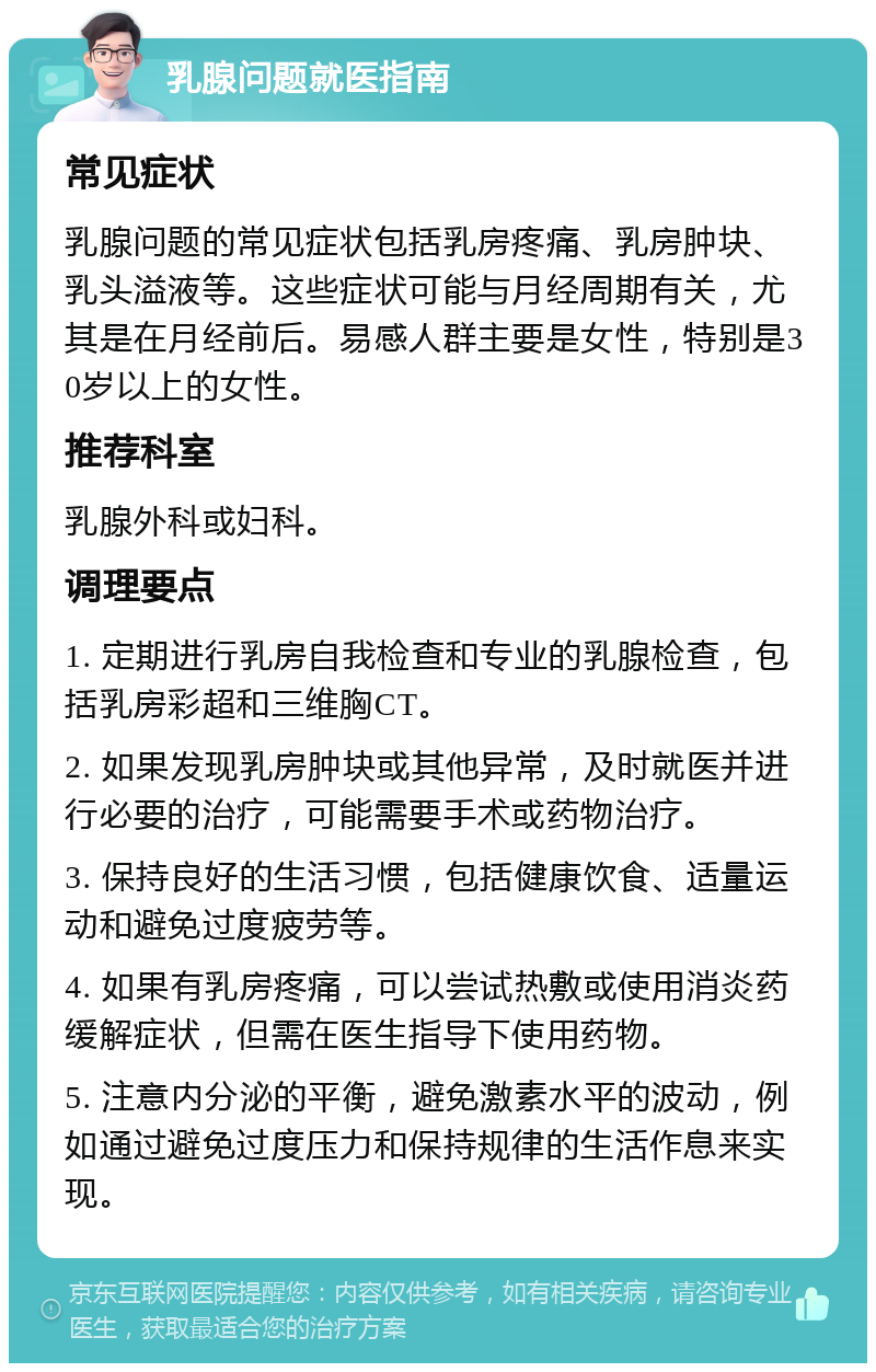 乳腺问题就医指南 常见症状 乳腺问题的常见症状包括乳房疼痛、乳房肿块、乳头溢液等。这些症状可能与月经周期有关，尤其是在月经前后。易感人群主要是女性，特别是30岁以上的女性。 推荐科室 乳腺外科或妇科。 调理要点 1. 定期进行乳房自我检查和专业的乳腺检查，包括乳房彩超和三维胸CT。 2. 如果发现乳房肿块或其他异常，及时就医并进行必要的治疗，可能需要手术或药物治疗。 3. 保持良好的生活习惯，包括健康饮食、适量运动和避免过度疲劳等。 4. 如果有乳房疼痛，可以尝试热敷或使用消炎药缓解症状，但需在医生指导下使用药物。 5. 注意内分泌的平衡，避免激素水平的波动，例如通过避免过度压力和保持规律的生活作息来实现。