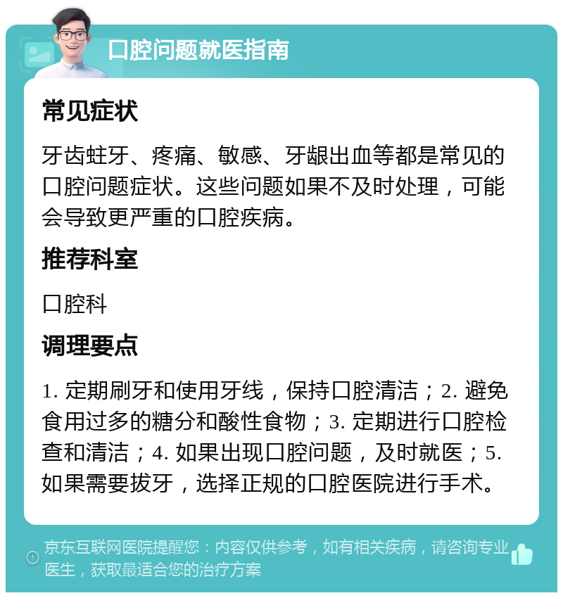 口腔问题就医指南 常见症状 牙齿蛀牙、疼痛、敏感、牙龈出血等都是常见的口腔问题症状。这些问题如果不及时处理，可能会导致更严重的口腔疾病。 推荐科室 口腔科 调理要点 1. 定期刷牙和使用牙线，保持口腔清洁；2. 避免食用过多的糖分和酸性食物；3. 定期进行口腔检查和清洁；4. 如果出现口腔问题，及时就医；5. 如果需要拔牙，选择正规的口腔医院进行手术。