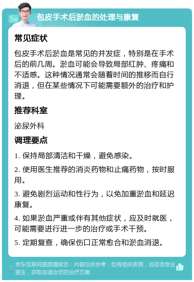 包皮手术后淤血的处理与康复 常见症状 包皮手术后淤血是常见的并发症，特别是在手术后的前几周。淤血可能会导致局部红肿、疼痛和不适感。这种情况通常会随着时间的推移而自行消退，但在某些情况下可能需要额外的治疗和护理。 推荐科室 泌尿外科 调理要点 1. 保持局部清洁和干燥，避免感染。 2. 使用医生推荐的消炎药物和止痛药物，按时服用。 3. 避免剧烈运动和性行为，以免加重淤血和延迟康复。 4. 如果淤血严重或伴有其他症状，应及时就医，可能需要进行进一步的治疗或手术干预。 5. 定期复查，确保伤口正常愈合和淤血消退。