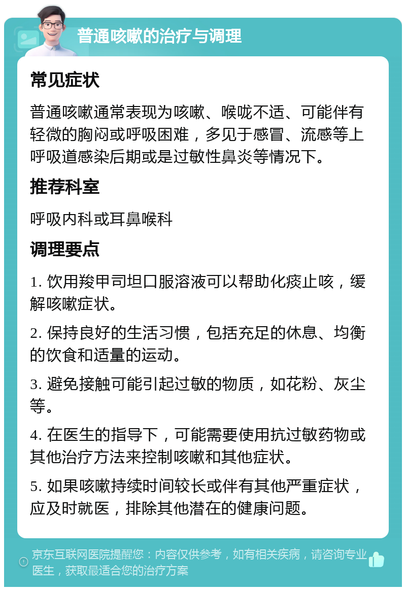 普通咳嗽的治疗与调理 常见症状 普通咳嗽通常表现为咳嗽、喉咙不适、可能伴有轻微的胸闷或呼吸困难，多见于感冒、流感等上呼吸道感染后期或是过敏性鼻炎等情况下。 推荐科室 呼吸内科或耳鼻喉科 调理要点 1. 饮用羧甲司坦口服溶液可以帮助化痰止咳，缓解咳嗽症状。 2. 保持良好的生活习惯，包括充足的休息、均衡的饮食和适量的运动。 3. 避免接触可能引起过敏的物质，如花粉、灰尘等。 4. 在医生的指导下，可能需要使用抗过敏药物或其他治疗方法来控制咳嗽和其他症状。 5. 如果咳嗽持续时间较长或伴有其他严重症状，应及时就医，排除其他潜在的健康问题。