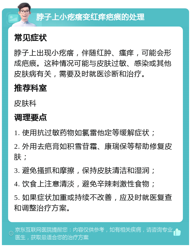 脖子上小疙瘩变红痒疤痕的处理 常见症状 脖子上出现小疙瘩，伴随红肿、瘙痒，可能会形成疤痕。这种情况可能与皮肤过敏、感染或其他皮肤病有关，需要及时就医诊断和治疗。 推荐科室 皮肤科 调理要点 1. 使用抗过敏药物如氯雷他定等缓解症状； 2. 外用去疤膏如积雪苷霜、康瑞保等帮助修复皮肤； 3. 避免搔抓和摩擦，保持皮肤清洁和湿润； 4. 饮食上注意清淡，避免辛辣刺激性食物； 5. 如果症状加重或持续不改善，应及时就医复查和调整治疗方案。