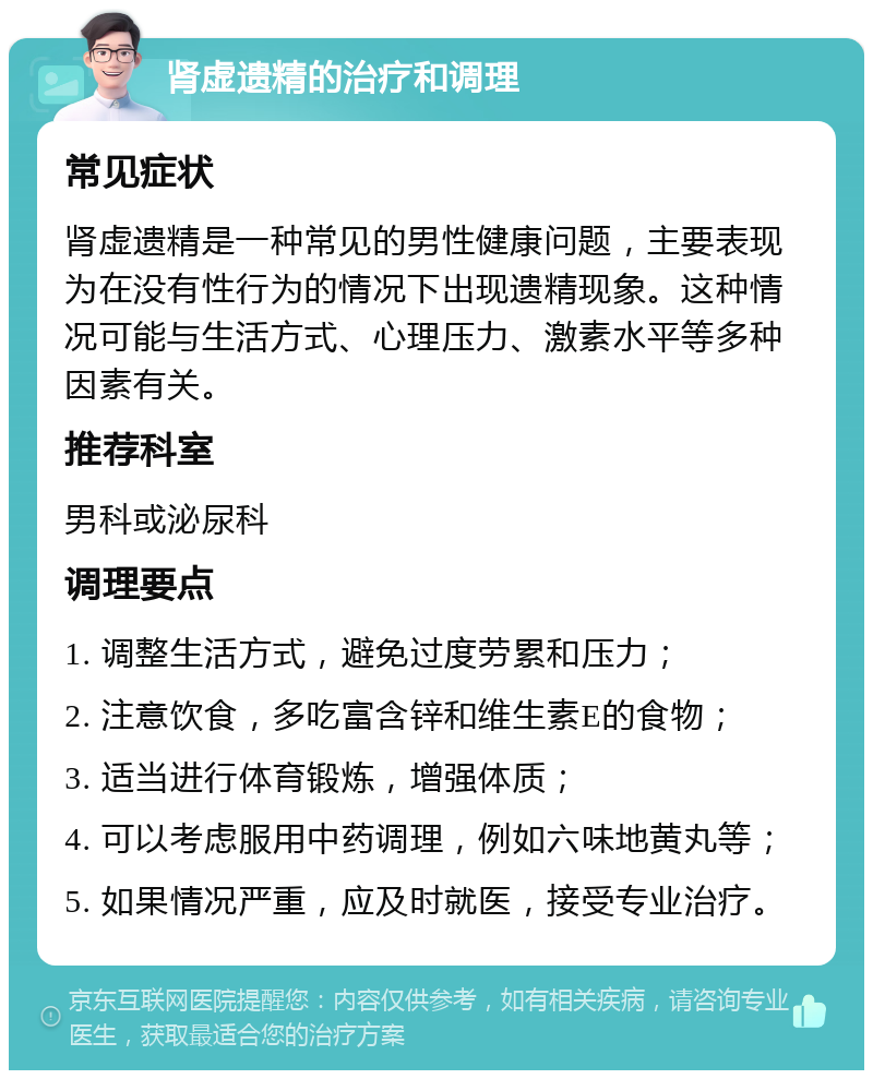 肾虚遗精的治疗和调理 常见症状 肾虚遗精是一种常见的男性健康问题，主要表现为在没有性行为的情况下出现遗精现象。这种情况可能与生活方式、心理压力、激素水平等多种因素有关。 推荐科室 男科或泌尿科 调理要点 1. 调整生活方式，避免过度劳累和压力； 2. 注意饮食，多吃富含锌和维生素E的食物； 3. 适当进行体育锻炼，增强体质； 4. 可以考虑服用中药调理，例如六味地黄丸等； 5. 如果情况严重，应及时就医，接受专业治疗。