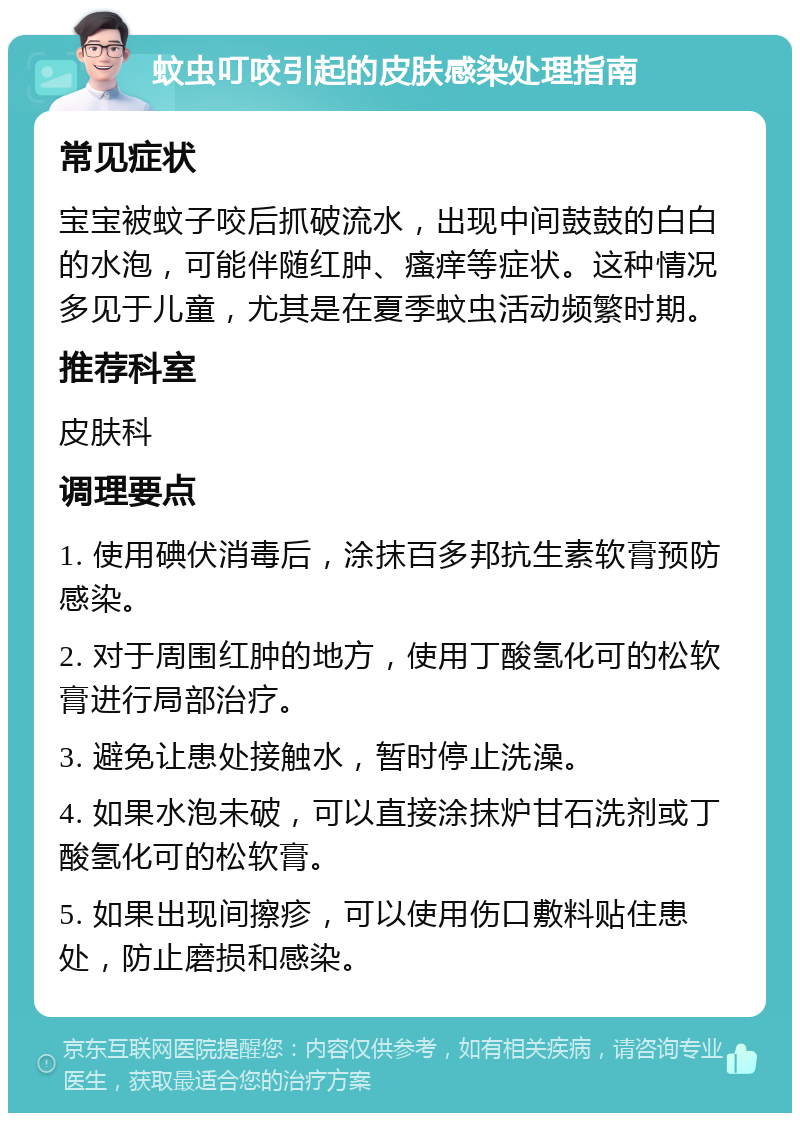 蚊虫叮咬引起的皮肤感染处理指南 常见症状 宝宝被蚊子咬后抓破流水，出现中间鼓鼓的白白的水泡，可能伴随红肿、瘙痒等症状。这种情况多见于儿童，尤其是在夏季蚊虫活动频繁时期。 推荐科室 皮肤科 调理要点 1. 使用碘伏消毒后，涂抹百多邦抗生素软膏预防感染。 2. 对于周围红肿的地方，使用丁酸氢化可的松软膏进行局部治疗。 3. 避免让患处接触水，暂时停止洗澡。 4. 如果水泡未破，可以直接涂抹炉甘石洗剂或丁酸氢化可的松软膏。 5. 如果出现间擦疹，可以使用伤口敷料贴住患处，防止磨损和感染。