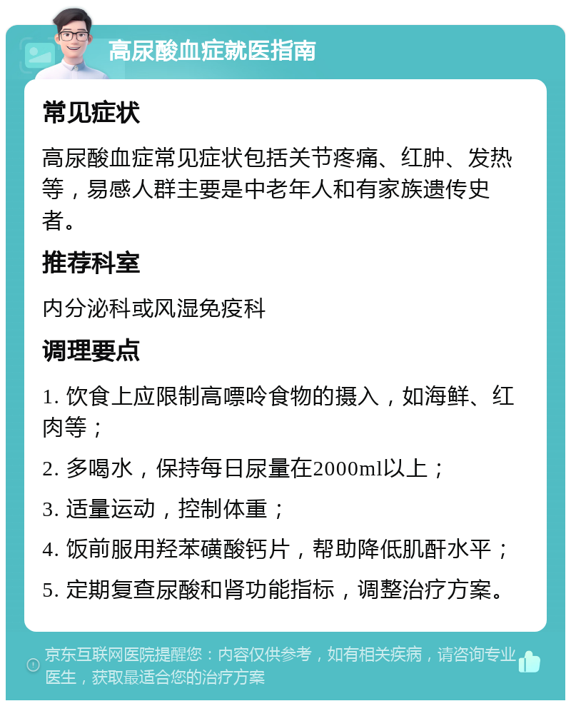 高尿酸血症就医指南 常见症状 高尿酸血症常见症状包括关节疼痛、红肿、发热等，易感人群主要是中老年人和有家族遗传史者。 推荐科室 内分泌科或风湿免疫科 调理要点 1. 饮食上应限制高嘌呤食物的摄入，如海鲜、红肉等； 2. 多喝水，保持每日尿量在2000ml以上； 3. 适量运动，控制体重； 4. 饭前服用羟苯磺酸钙片，帮助降低肌酐水平； 5. 定期复查尿酸和肾功能指标，调整治疗方案。