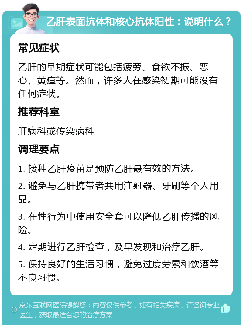 乙肝表面抗体和核心抗体阳性：说明什么？ 常见症状 乙肝的早期症状可能包括疲劳、食欲不振、恶心、黄疸等。然而，许多人在感染初期可能没有任何症状。 推荐科室 肝病科或传染病科 调理要点 1. 接种乙肝疫苗是预防乙肝最有效的方法。 2. 避免与乙肝携带者共用注射器、牙刷等个人用品。 3. 在性行为中使用安全套可以降低乙肝传播的风险。 4. 定期进行乙肝检查，及早发现和治疗乙肝。 5. 保持良好的生活习惯，避免过度劳累和饮酒等不良习惯。