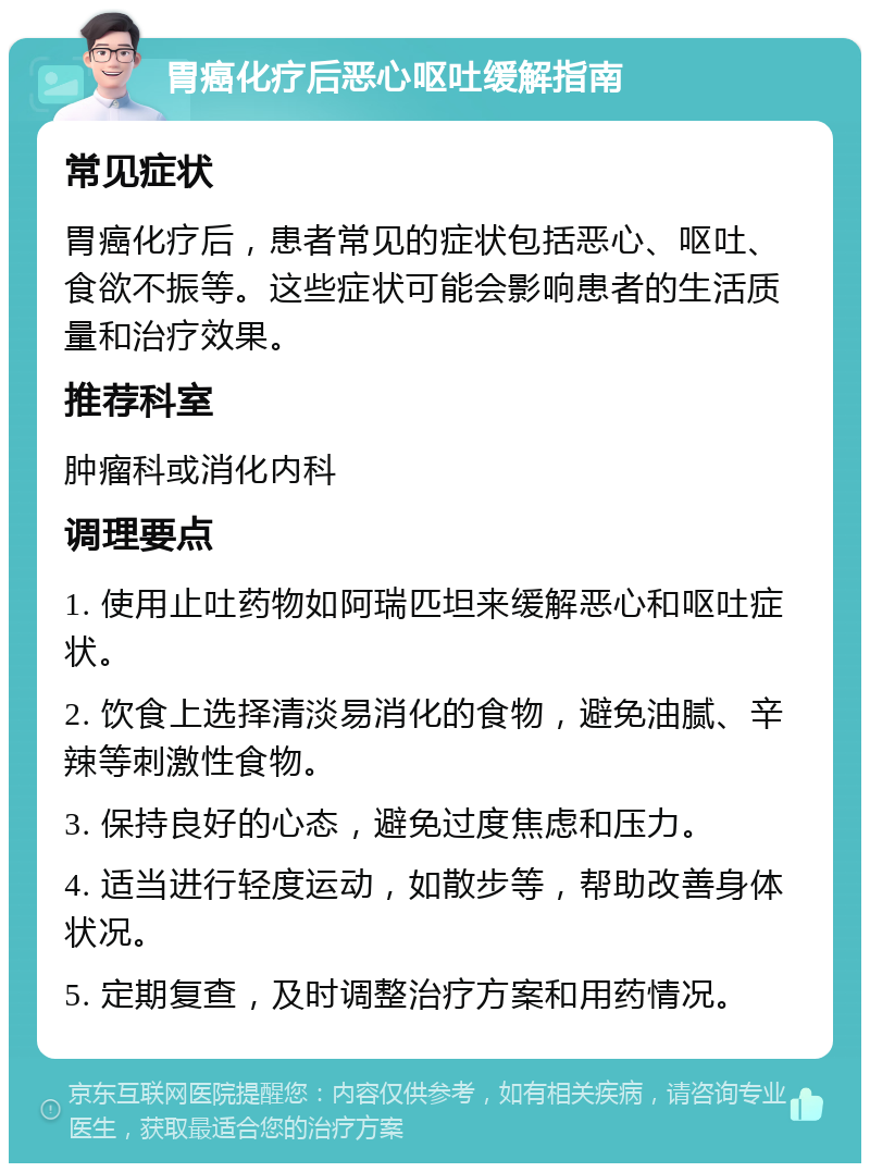 胃癌化疗后恶心呕吐缓解指南 常见症状 胃癌化疗后，患者常见的症状包括恶心、呕吐、食欲不振等。这些症状可能会影响患者的生活质量和治疗效果。 推荐科室 肿瘤科或消化内科 调理要点 1. 使用止吐药物如阿瑞匹坦来缓解恶心和呕吐症状。 2. 饮食上选择清淡易消化的食物，避免油腻、辛辣等刺激性食物。 3. 保持良好的心态，避免过度焦虑和压力。 4. 适当进行轻度运动，如散步等，帮助改善身体状况。 5. 定期复查，及时调整治疗方案和用药情况。